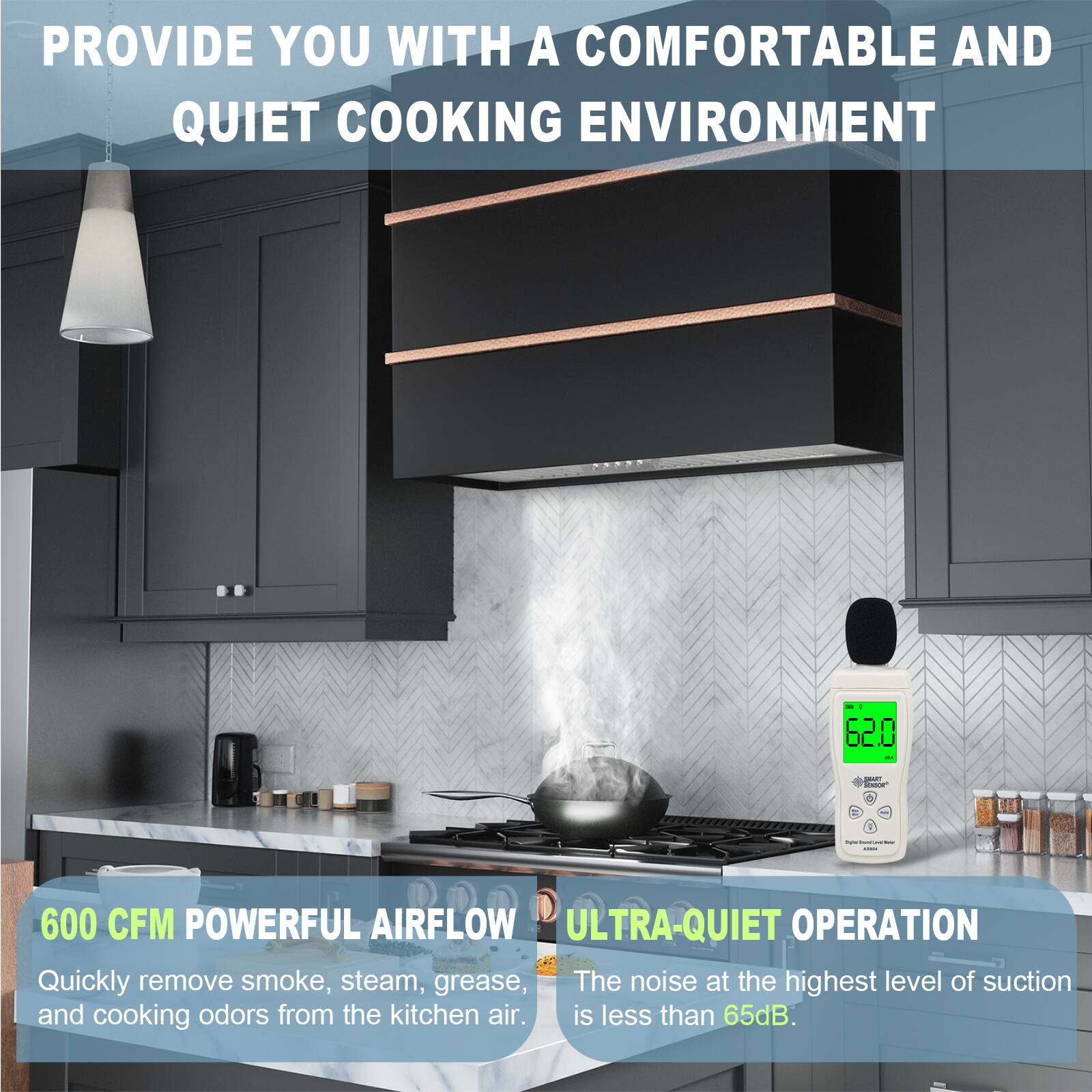 PROVIDE YOU WITH A COMFORTABLE AND QUIET COOKING ENVIRONMENT

600 CFM POWERFUL AIRFLOW
Quickly remove smoke, steam, grease, and cooking odors from the kitchen air.

ULTRA-QUIET OPERATION
The noise at the highest level of suction is less than 65dB.