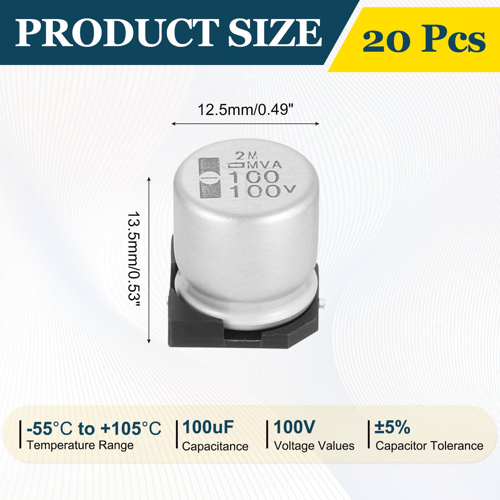PRODUCT SIZE  
20 Pcs  
12.5mm/0.49"  
13.5mm/0.53"  
2MVA 100 100V  
-55°C to +105°C  
100µF  
100V  
±5%  
Temperature Range  
Capacitance  
Voltage Values  
Capacitor Tolerance