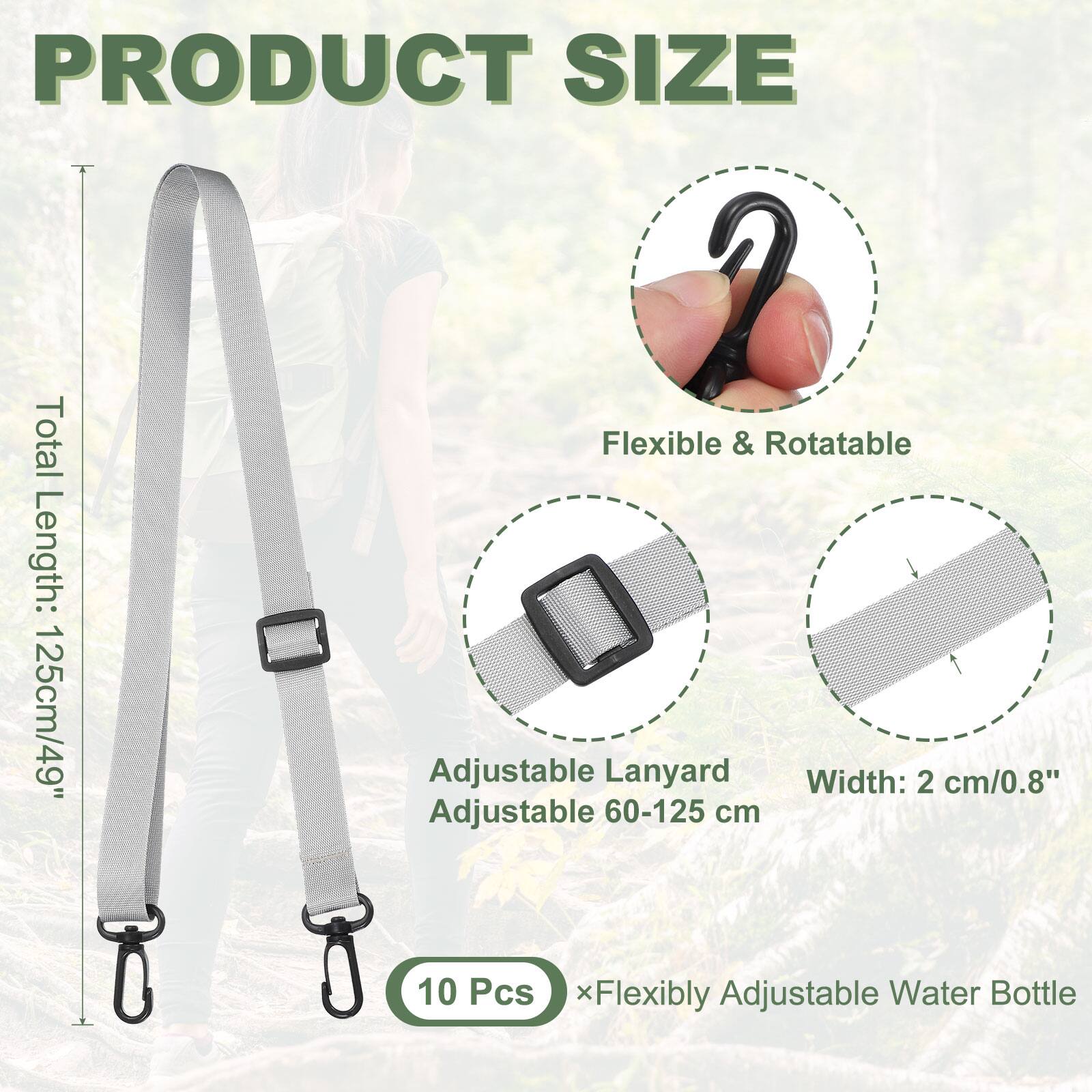 PRODUCT SIZE

Total Length: 125cm/49"

Flexible & Rotatable

Adjustable Lanyard
Adjustable 60-125 cm

Width: 2 cm/0.8"

10 Pcs x Flexibly Adjustable Water Bottle