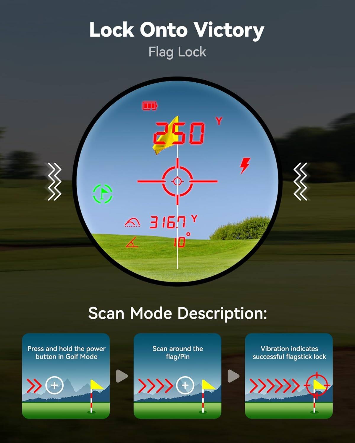 Lock Onto Victory  
Flag Lock  

Scan Mode Description:  
Press and hold the power button in Golf Mode  
Scan around the flag/Pin  
Vibration indicates successful flagstick lock