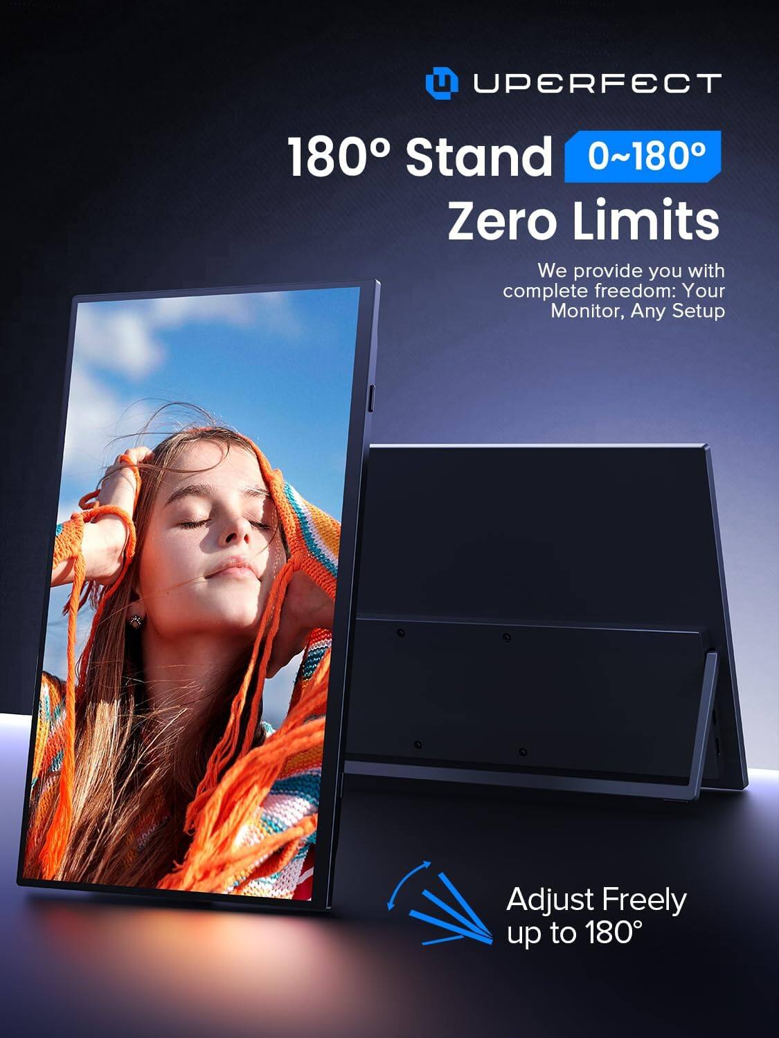 UPERFECT 180° Stand 0~180° Zero Limits

We provide you with complete freedom: Your Monitor, Any Setup

Adjust Freely up to 180°