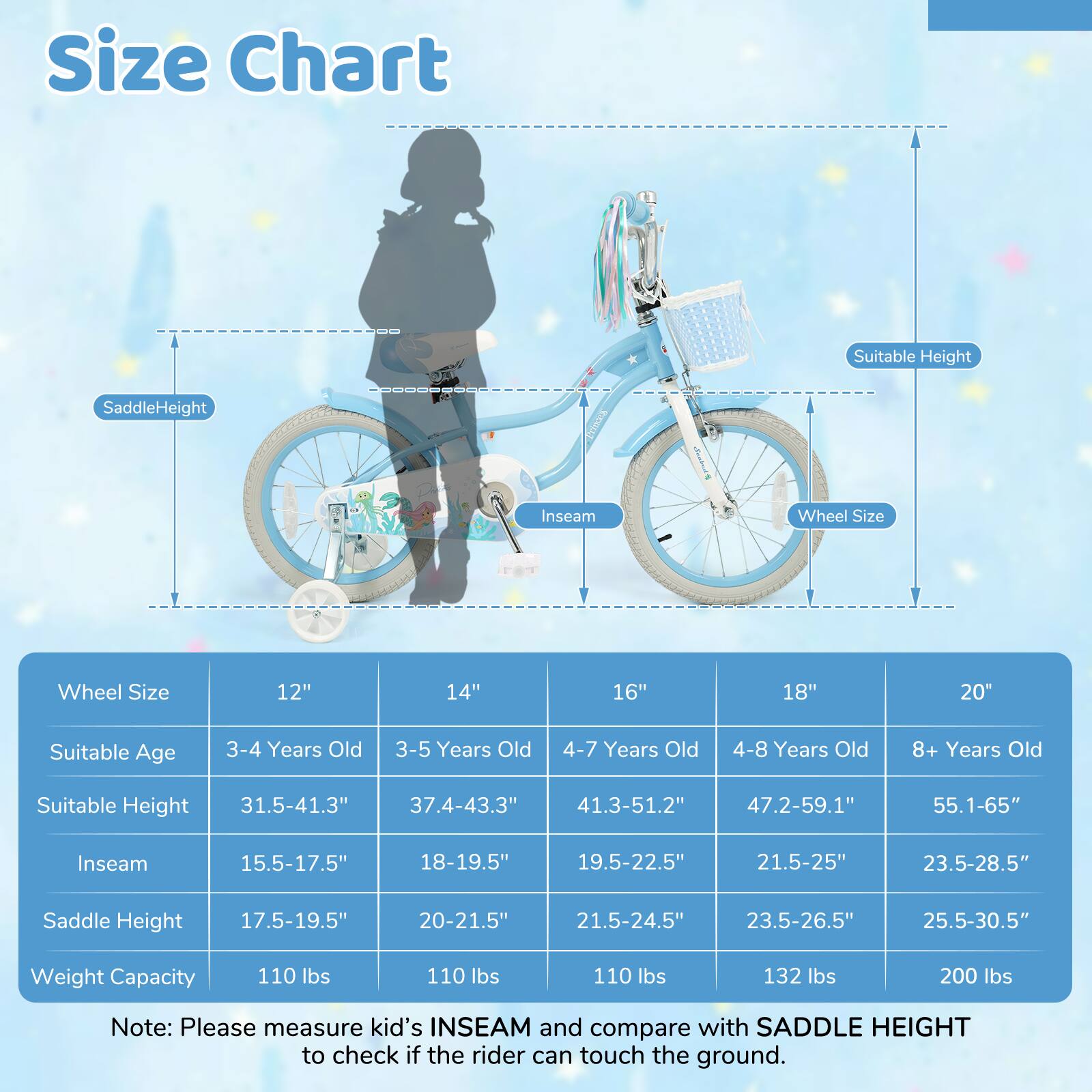 Size Chart

| Wheel Size | 12" | 14" | 16" | 18" | 20" |
|------------|-----|-----|-----|-----|-----|
| Suitable Age | 3-4 Years Old | 3-5 Years Old | 4-7 Years Old | 4-8 Years Old | 8+ Years Old |
| Suitable Height | 31.5-41.3" | 37.4-43.3" | 41.3-51.2" | 47.2-59.1" | 55.1-65" |
| Inseam | 15.5-17.5" | 18-19.5" | 19.5-22.5" | 21.5-25" | 23.5-28.5" |
| Saddle Height | 17.5-19.5" | 20-21.5" | 21.5-24.5" | 23.5-26.5"
