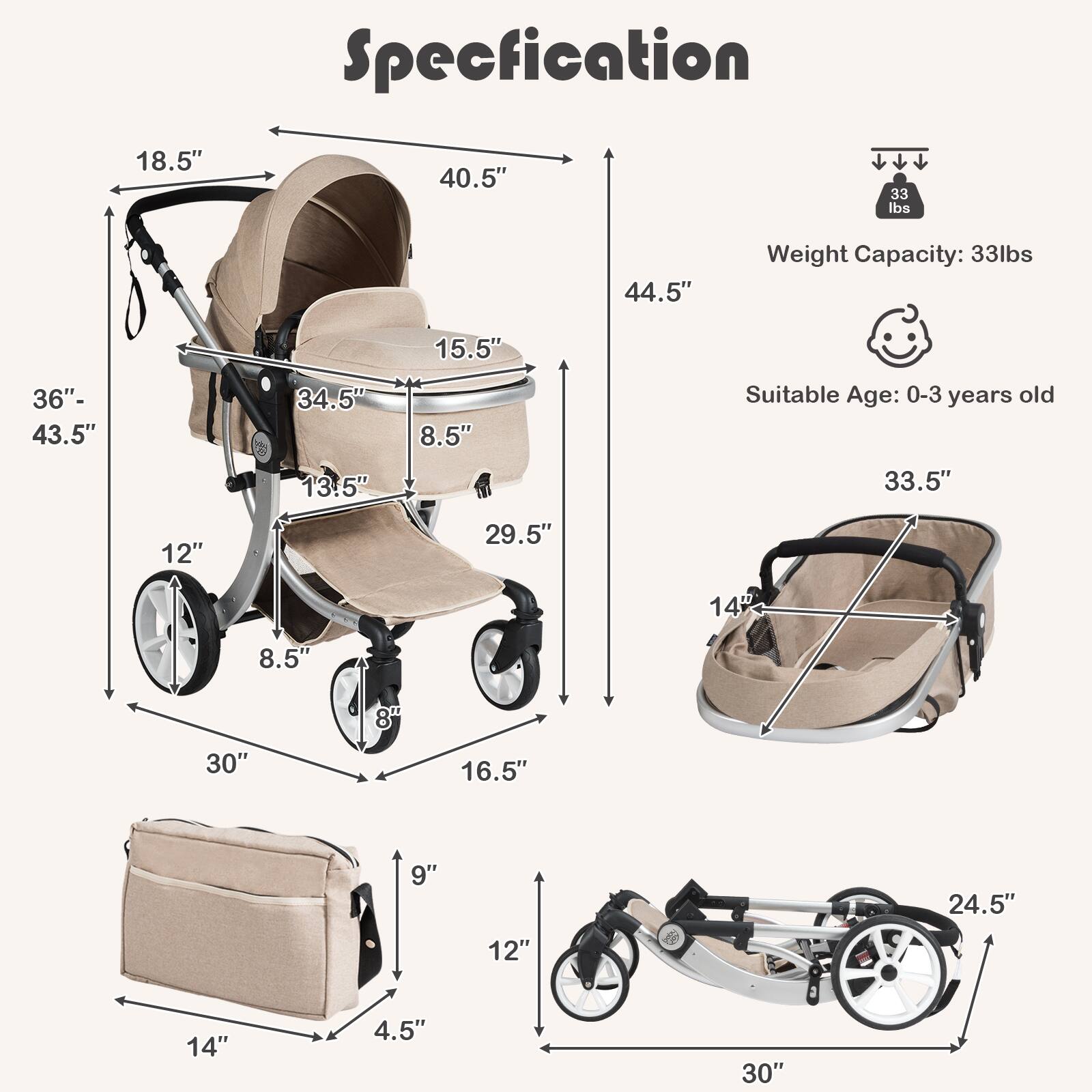 Specification

- 18.5"
- 40.5"
- 33 lbs
- 44.5"
- Weight Capacity: 33 lbs
- Suitable Age: 0-3 years old
- 33.5"
- 14"
- 29.5"
- 14
- 8.5"
- 8"
- 30"
- 16.5"
- 9"
- 24.5"
- 12"
- 14"
- 4.5"
- 30"

- 36" - 43.5"
- 15.5"
- 34.5"
- 8.5"
- 13.5"
- 12"
- 8.5"
- 8"
- 30"
- 16.5"
- 9"
- 24.5"
- 12"
- 14"
- 4.5"
- 30"