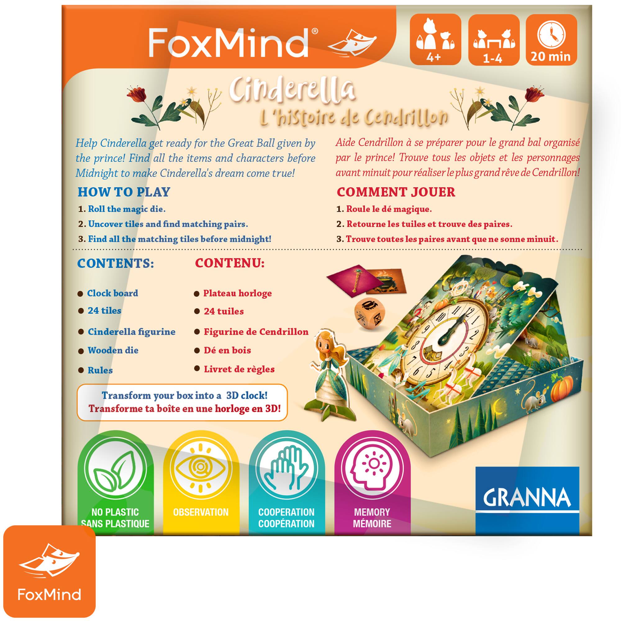 FoxMind 4+ 20 min 1-4 Cinderella L'histoire de Cendrillon Help Cinderella get ready for the Great Ball given by Aide Cendrillon. Find all the items and characters before midnight to make Cinderella's dream come true! HOW TO PLAY COMMENT JOUER 1. Roll the magic die. 2. Uncover tiles and find matching pairs. 3. Find all the matching tiles before midnight! CONTENTS: Clock board 24 tiles Plateau horloge 24 tuiles Cinderella figurine Wooden die Figurine de Cendrillon Rules Livret de rgles Transform your box into a 3D clock! Transforme ta boite en une horloge en 3D! NO PLASTIC OBSERVATION COOPERATION SANS PLASTIQUE COOPRATION MEMORY MMOIRE GRANNA F