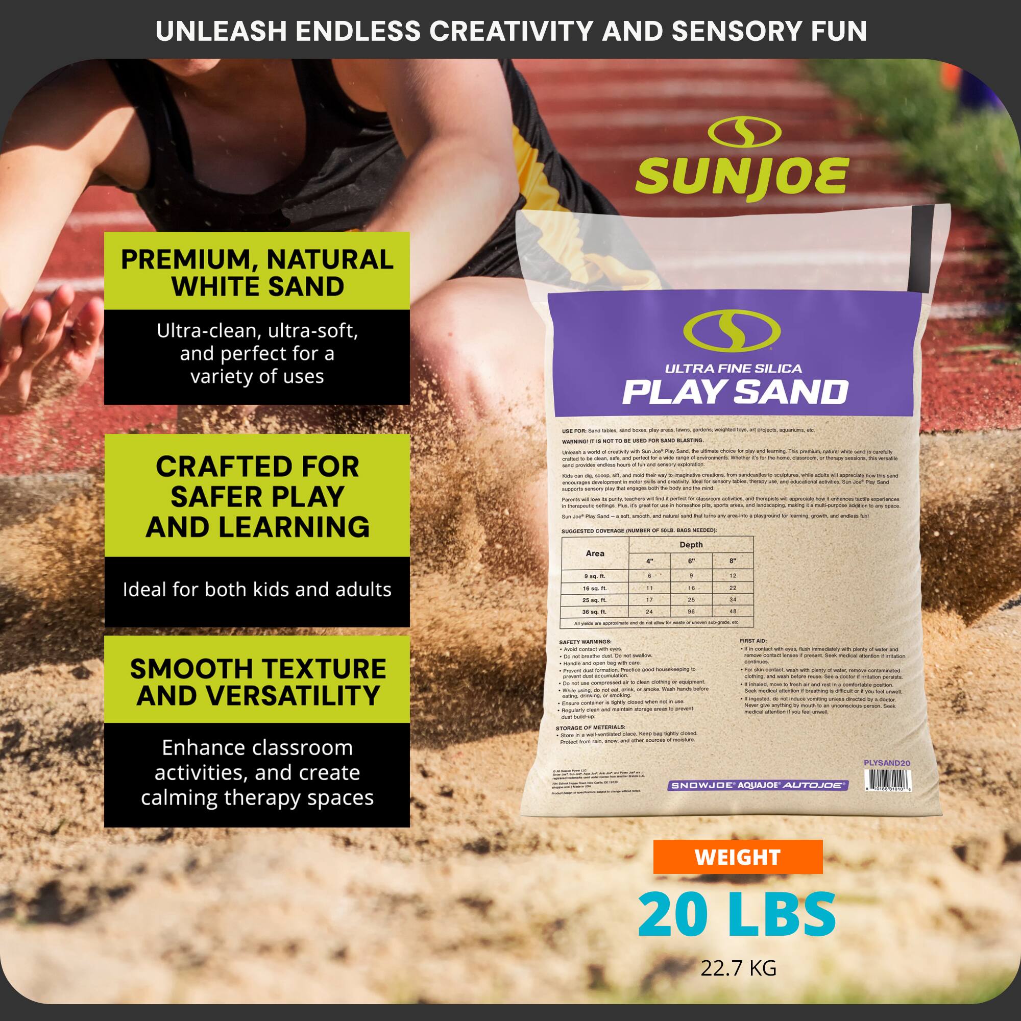 UNLEASH ENDLESS CREATIVITY AND SENSORY FUN

SUNJOE

PREMIUM, NATURAL WHITE SAND
Ultra-clean, ultra-soft, and perfect for a variety of uses

CRAFTED FOR SAFER PLAY AND LEARNING
Ideal for both kids and adults

SMOOTH TEXTURE AND VERSATILITY
Enhance classroom activities, and create calming therapy spaces

ULTRA FINE SILICA PLAY SAND

WEIGHT
20 LBS
22.7 KG