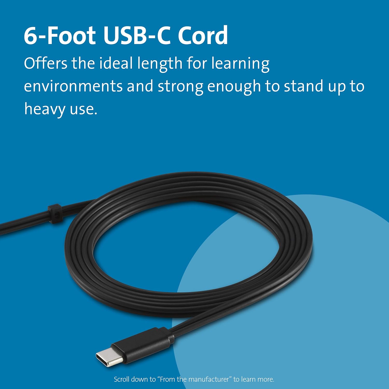 6-Foot USB-C Cord

Offers the ideal length for learning environments and strong enough to stand up to heavy use.

Scroll down to "From the manufacturer" to learn more.