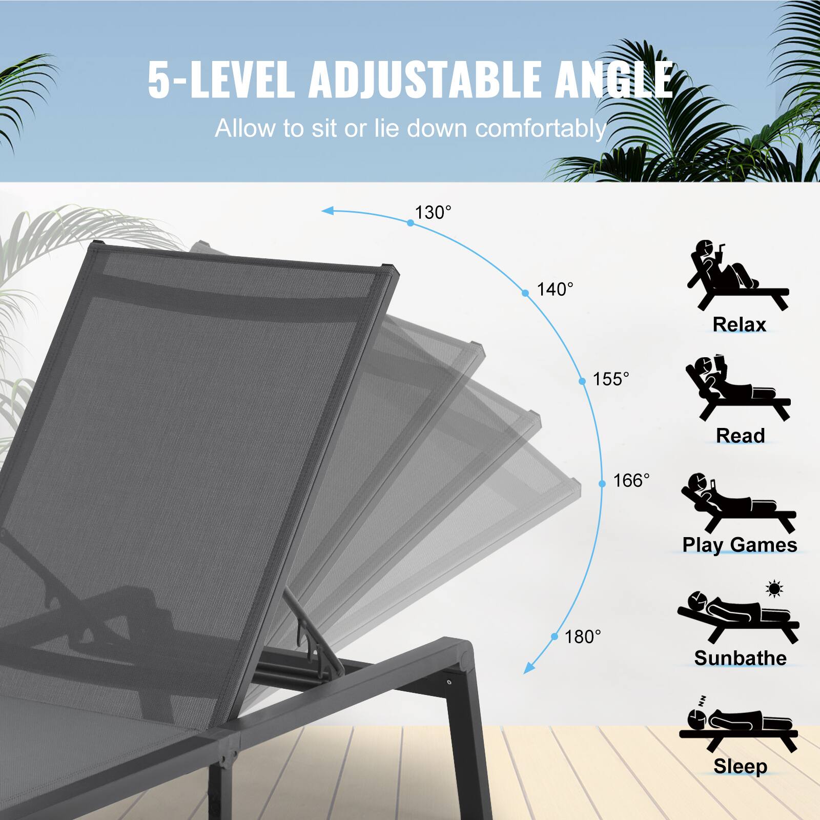 5-LEVEL ADJUSTABLE ANGLE  
Allow to sit or lie down comfortably  

130°  
140°  
155°  
166°  
180°  

Relax  
Read  
Play Games  
Sunbathe  
Sleep