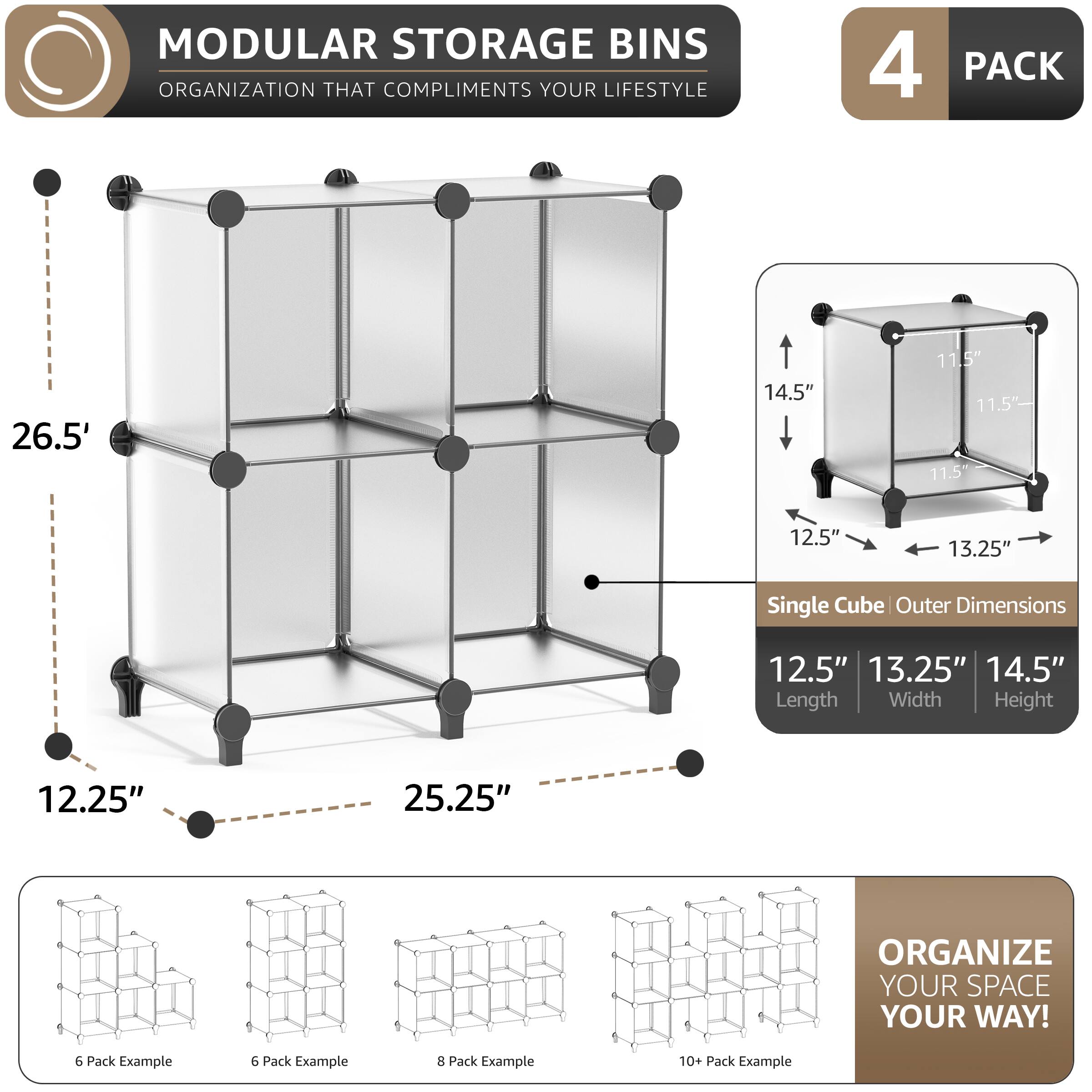 MODULAR STORAGE BINS ORGANIZATION THAT COMPLIMENTS YOUR LIFESTYLE

4 PACK

26.5" 14.5" 11.5" 11.5" 11.5" 12.5" 13.25" Single Cube Outer Dimensions 12.5" 13.25" 14.5" Length Width Height 12.25" 25.25"

ORGANIZE YOUR SPACE YOUR WAY!

6 Pack Example 6 Pack Example 8 Pack Example 10+ Pack Example