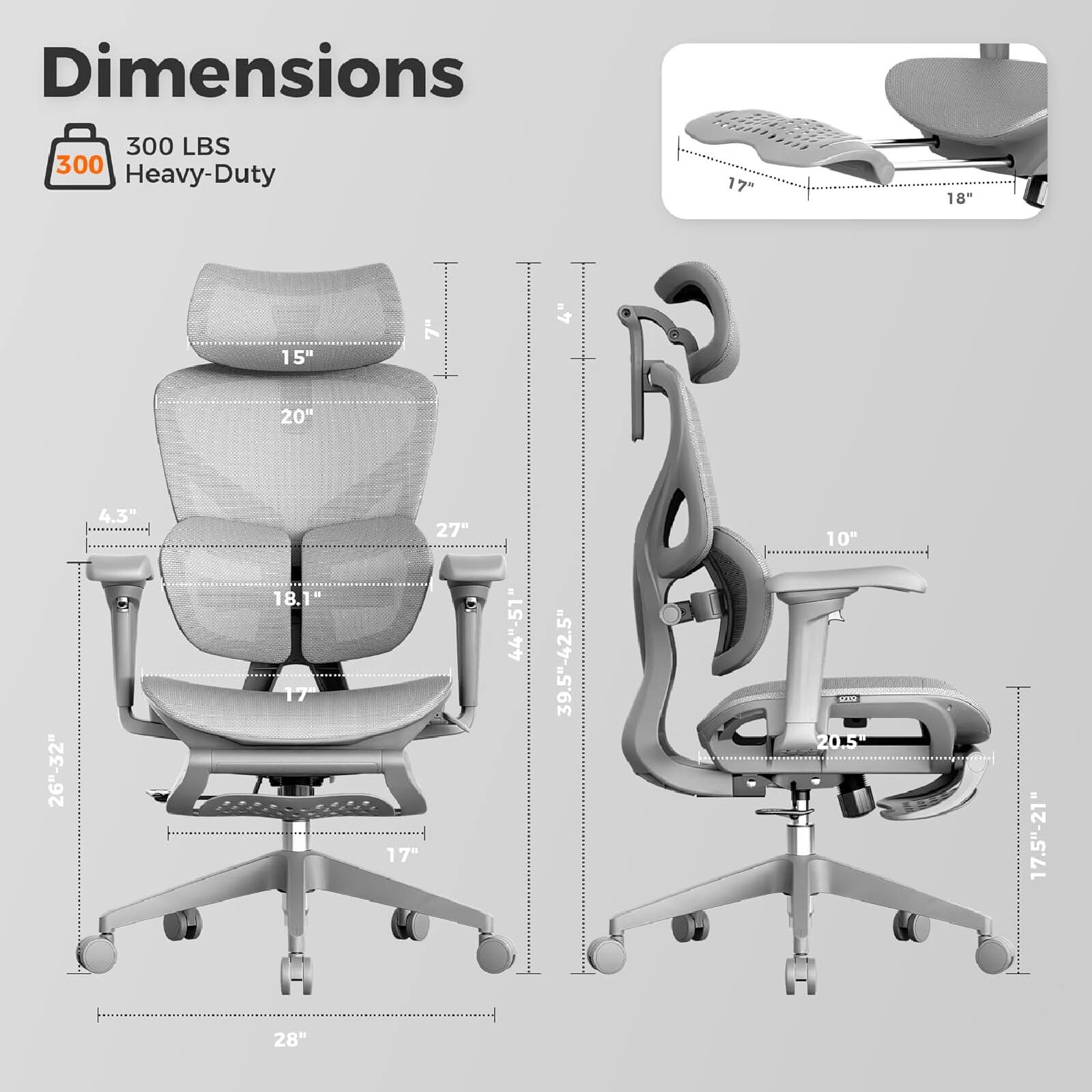 Dimensions  
300 LBS  
Heavy-Duty  

17"  
18"  
15"  
7"  
4"  
20"  
26"-32"  
4.3"  
18.1"  
17"  
27"  
17"  
44"-51"  
39.5"-42.5"  
10"  
20.5"  
17.5"-21"  
28"