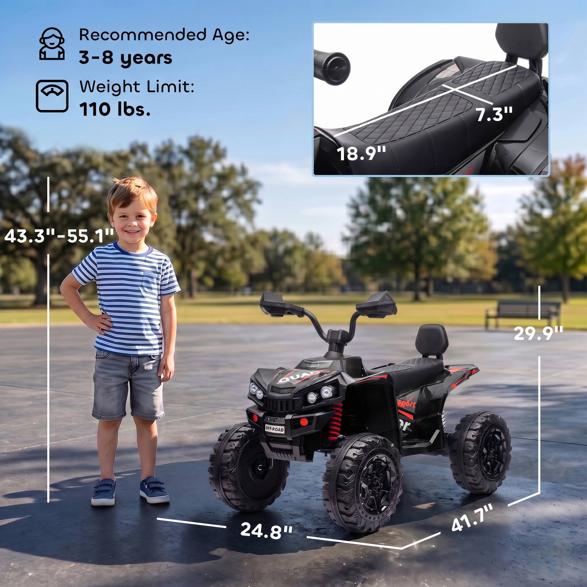 Recommended Age: 3-8 years  
Weight Limit: 110 lbs.  

7.3"  
18.9"  
43.3"-55.1"  
29.9"  
QUAD OFF-ROAD  
sport er  
24.8"  
41.7"