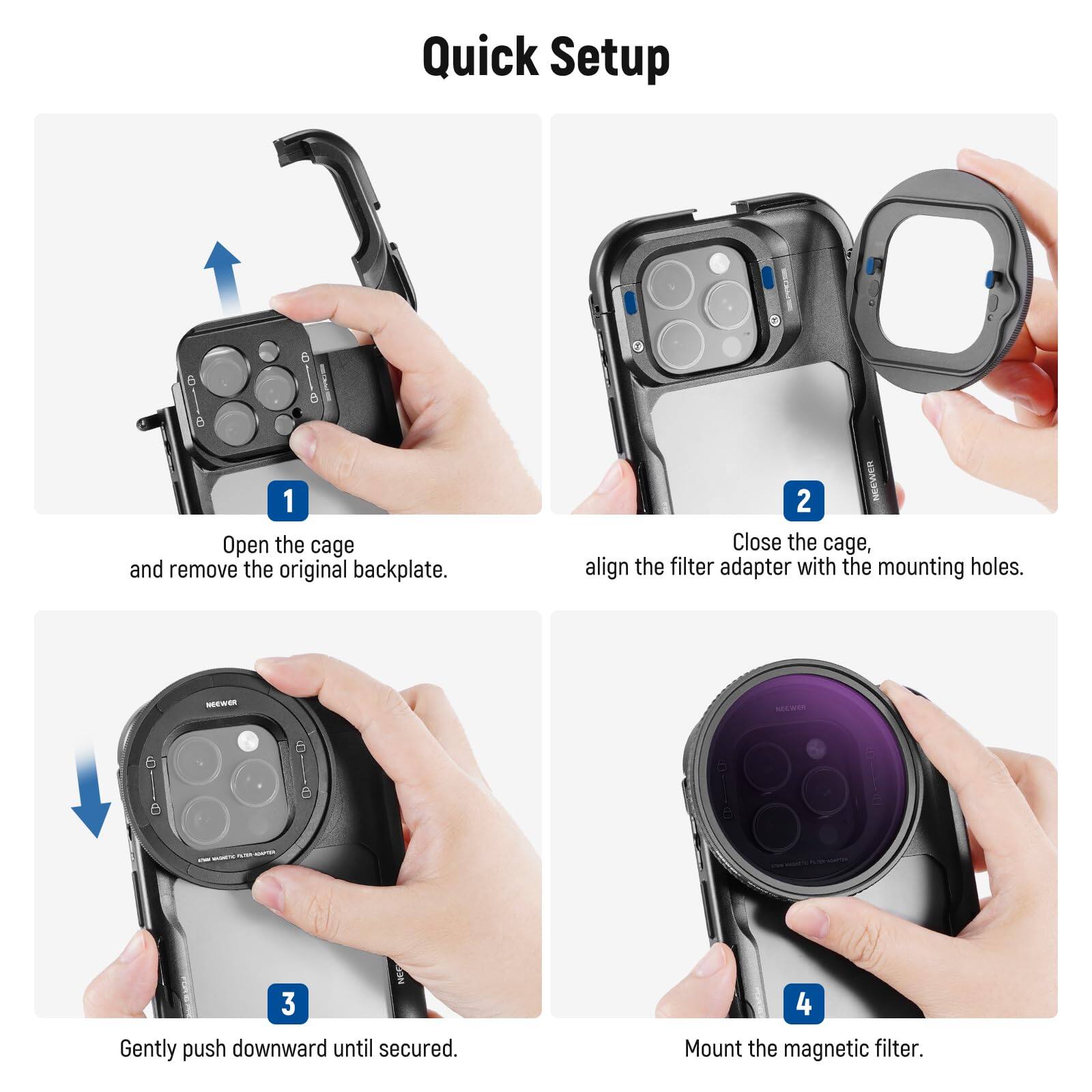 Quick Setup

1. Open the cage and remove the original backplate.
2. Close the cage, align the filter adapter with the mounting holes.
3. Gently push downward until secured.
4. Mount the magnetic filter.