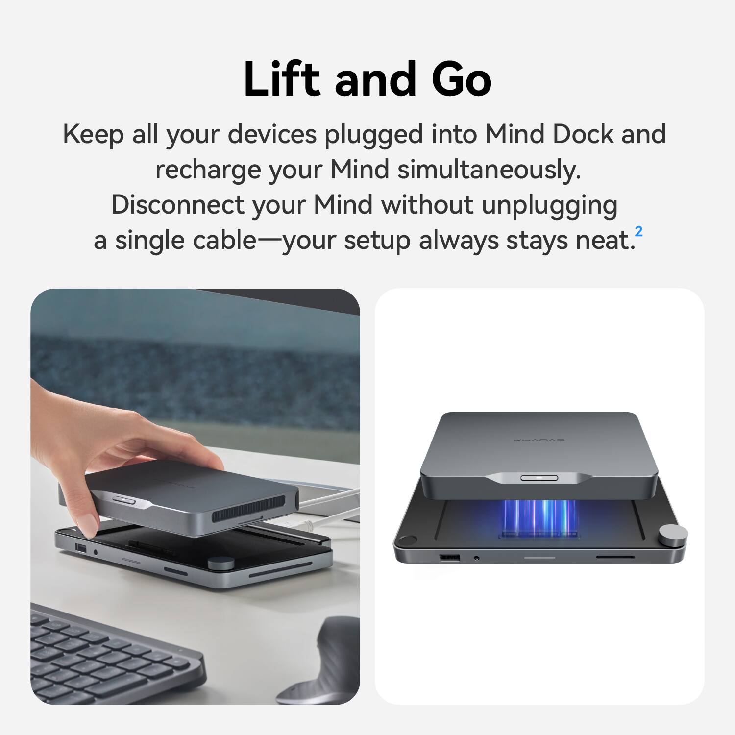 Lift and Go  
Keep all your devices plugged into Mind Dock and recharge your Mind simultaneously. Disconnect your Mind without unplugging a single cable—your setup always stays neat.