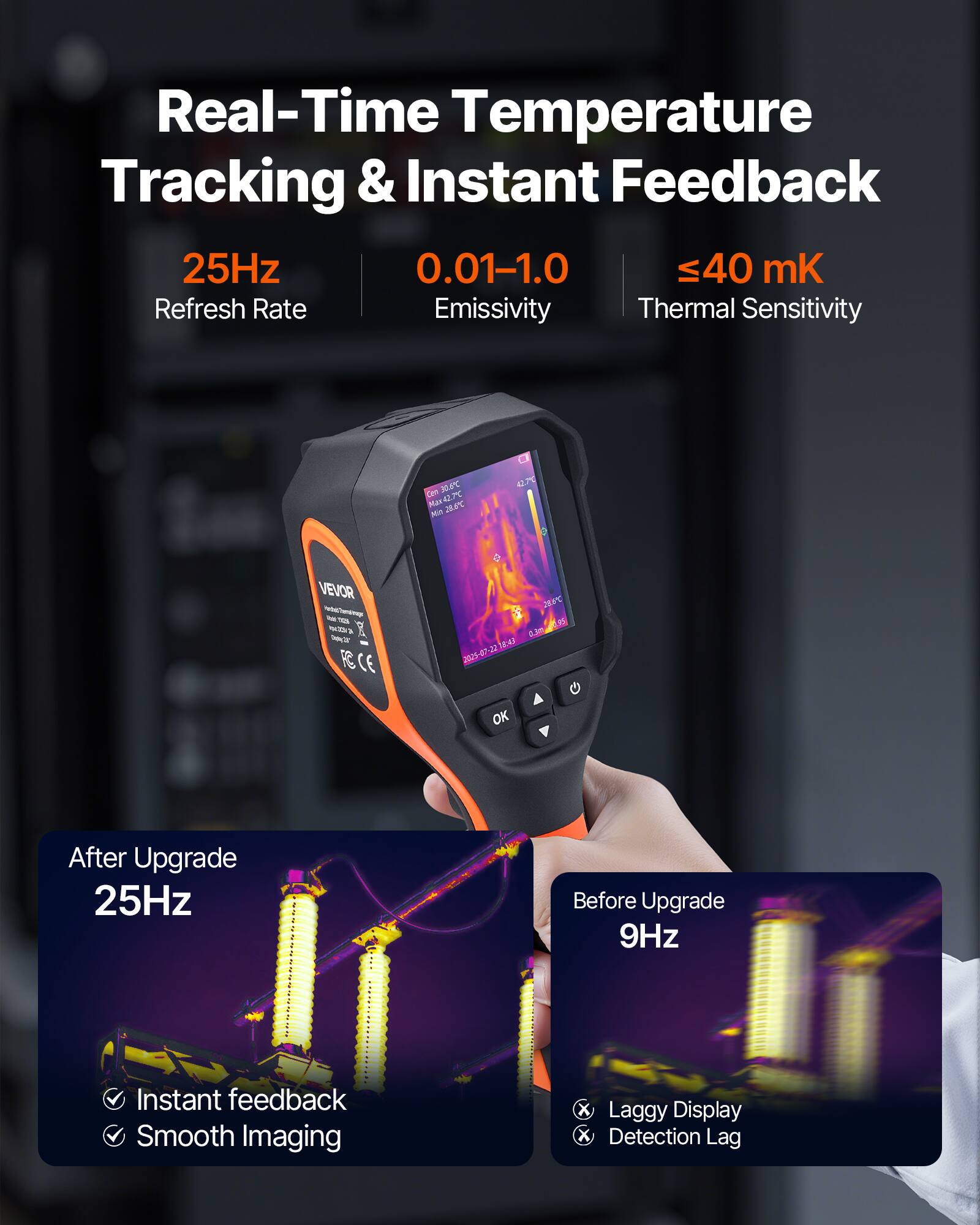 Real-Time Temperature Tracking & Instant Feedback  
25Hz  
0.01-1.0  
≤40 mK  
Refresh Rate  
Emissivity  
Thermal Sensitivity  

Cen 10T  
Max 42.7°C  
Mi 208°C  

VEVOR  
CE  

After Upgrade  
25Hz  
Instant feedback  
Smooth Imaging  

Before Upgrade  
9Hz  
Laggy Display  
Detection Lag