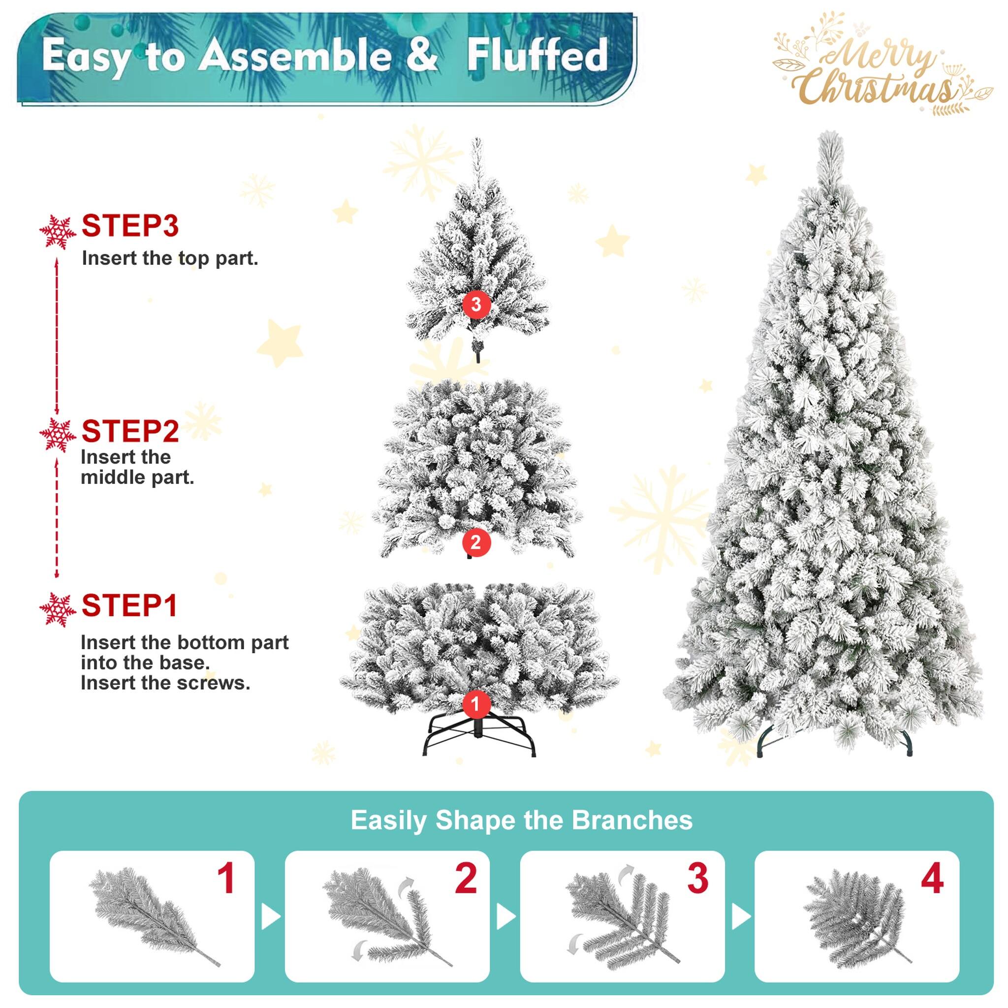 Easy to Assemble & Fluffed  
Merry Christmas  

STEP 1: Insert the bottom part into the base. Insert the screws.  
STEP 2: Insert the middle part.  
STEP 3: Insert the top part.  

Easily Shape the Branches  
1  
2  
3  
4