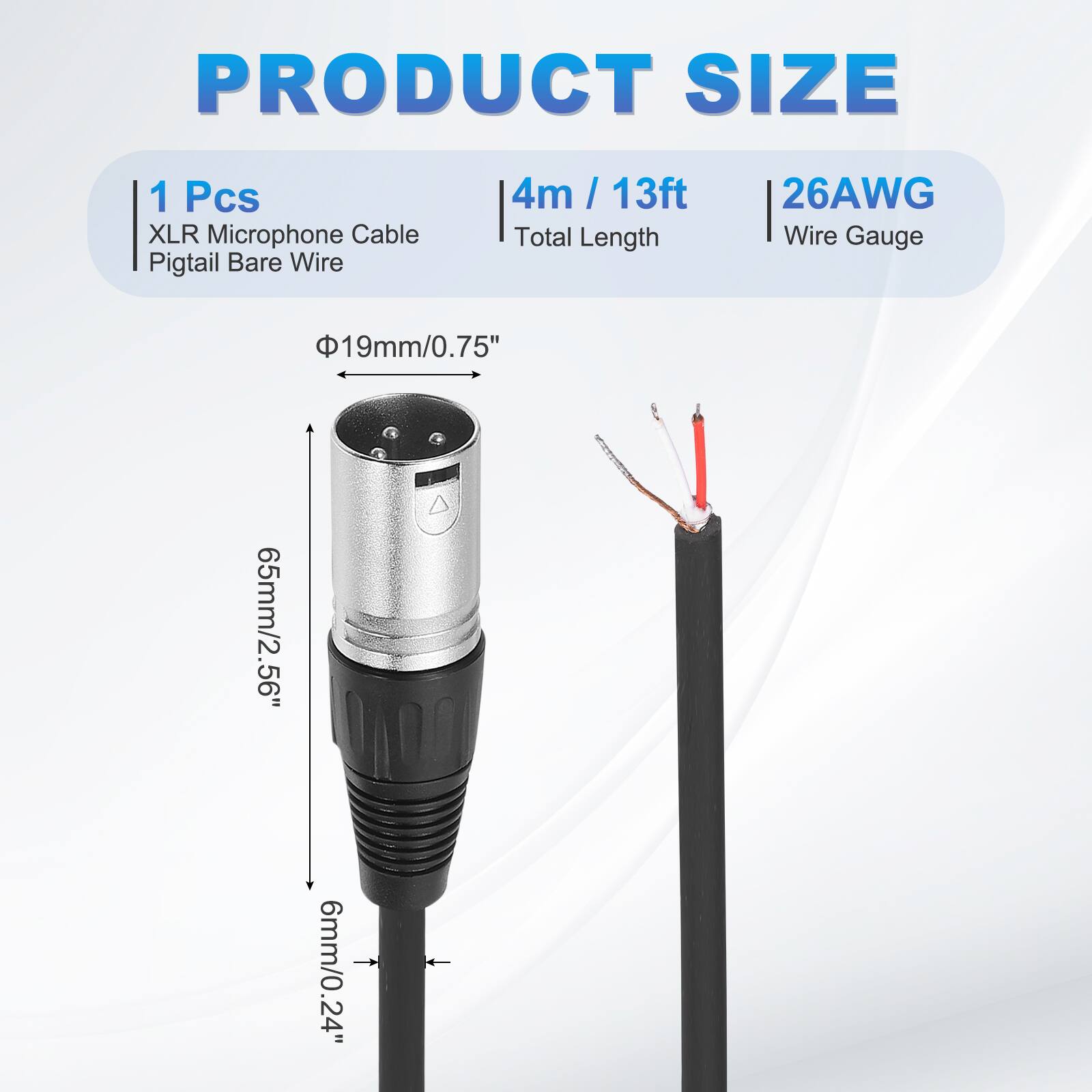 PRODUCT SIZE  
1 Pcs XLR Microphone Cable Pigtail Bare Wire  
4m / 13ft  
26AWG  
Total Length  
Wire Gauge  
19mm/0.75"  
65mm/2.56"  
6mm/0.24"