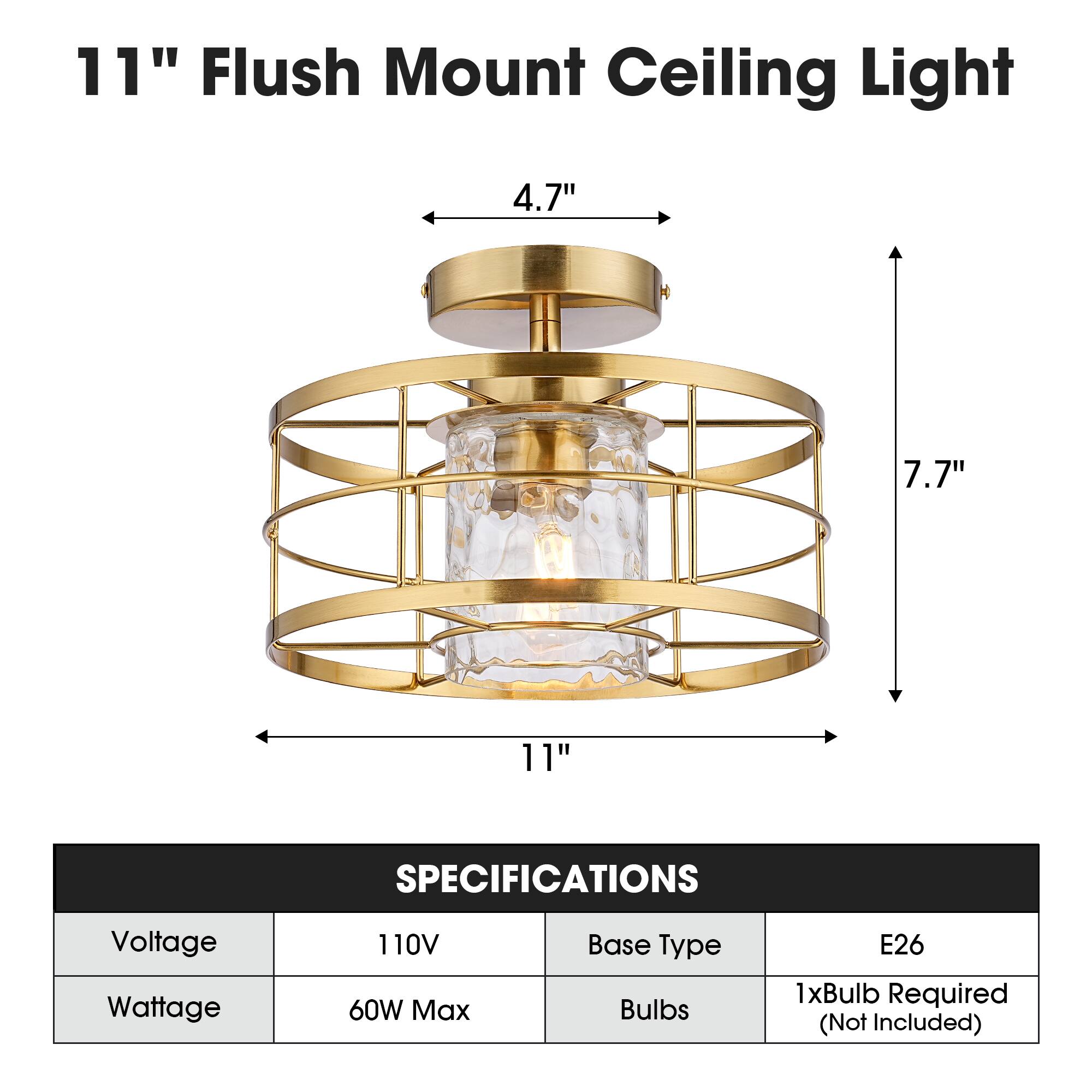 11" Flush Mount Ceiling Light

4.7"
7.7"
11"

SPECIFICATIONS
Voltage: 110V
Wattage: 60W Max
Base Type: E26
Bulbs: 1xBulb Required (Not Included)