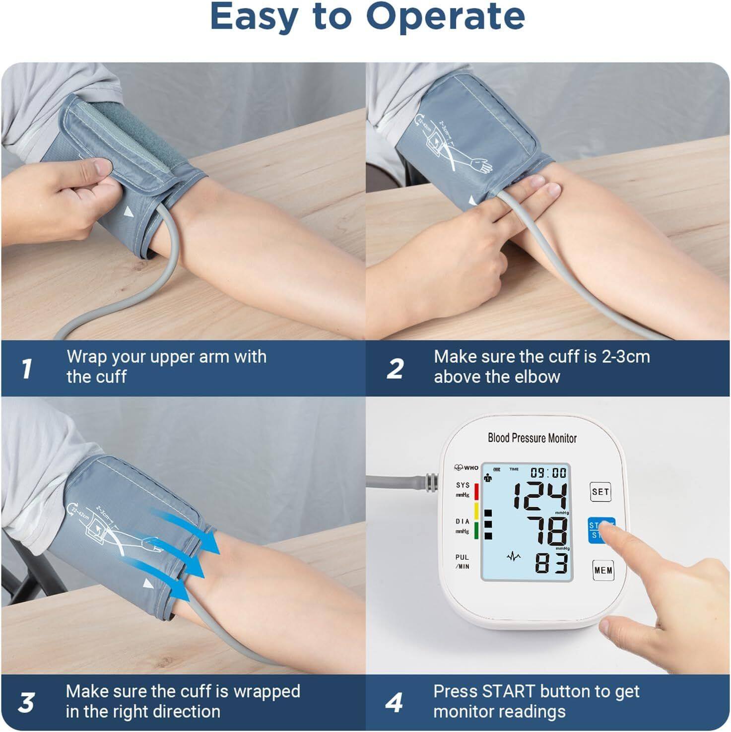 Easy to Operate

1. Wrap your upper arm with the cuff
2. Make sure the cuff is 2-3cm above the elbow
3. Make sure the cuff is wrapped in the right direction
4. Press START button to get monitor readings

Blood Pressure Monitor
SYS: 124
DIA: 78
PUL: 83