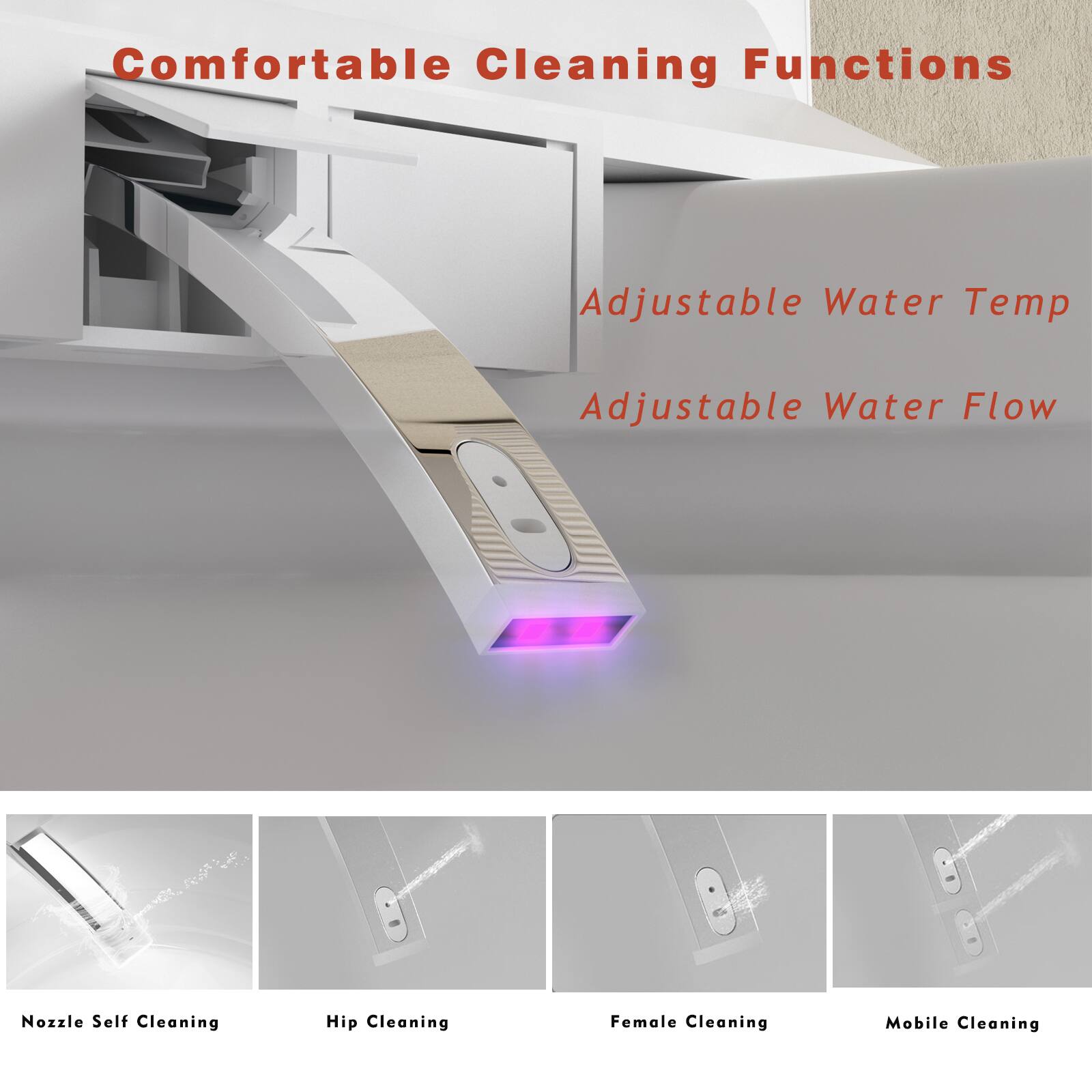 Comfortable Cleaning Functions

Adjustable Water Temp  
Adjustable Water Flow

Nozzle Self Cleaning  
Hip Cleaning  
Female Cleaning  
Mobile Cleaning