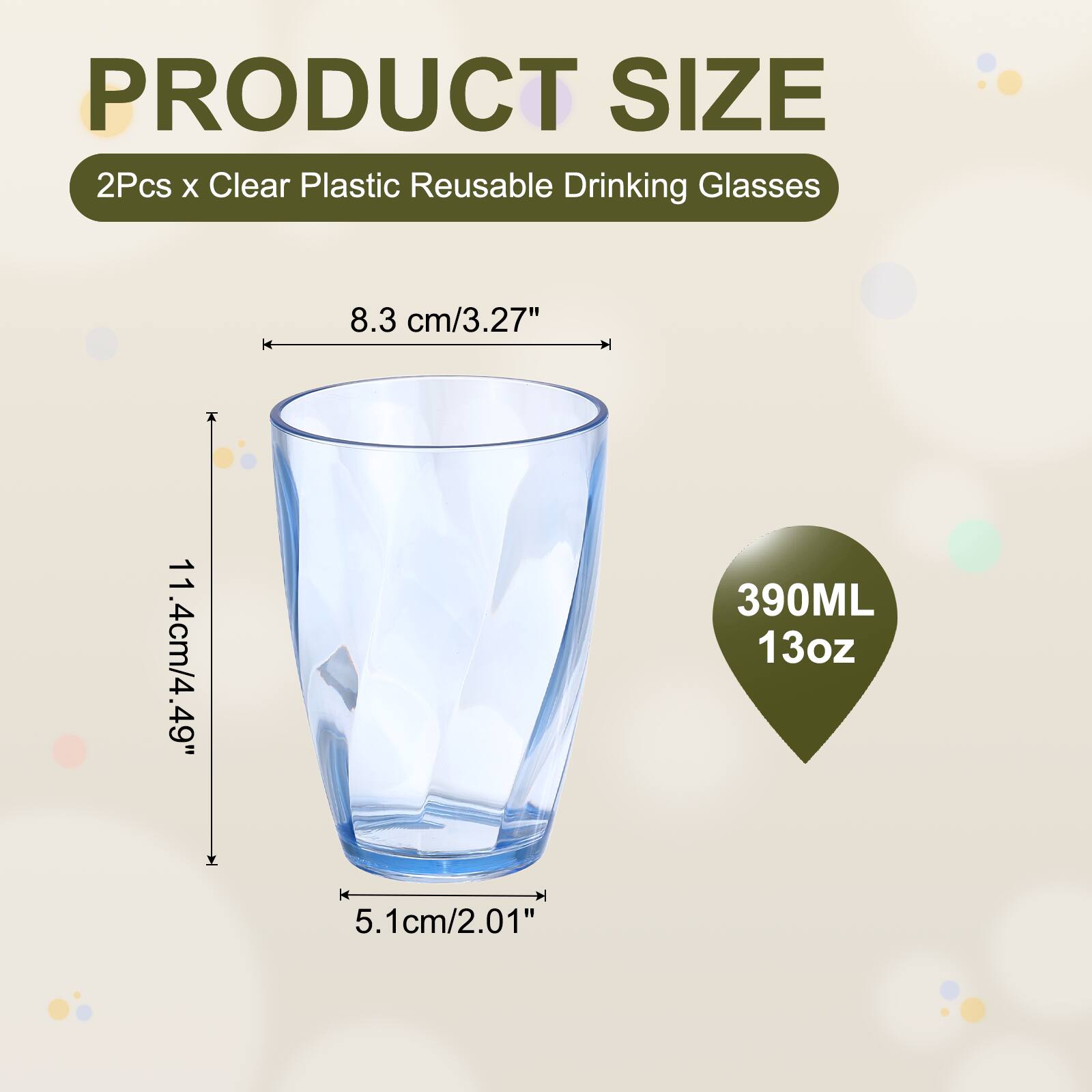 PRODUCT SIZE  
2Pcs x Clear Plastic Reusable Drinking Glasses  
8.3 cm/3.27"  
11.4 cm/4.49"  
390ML 13oz  
5.1 cm/2.01"