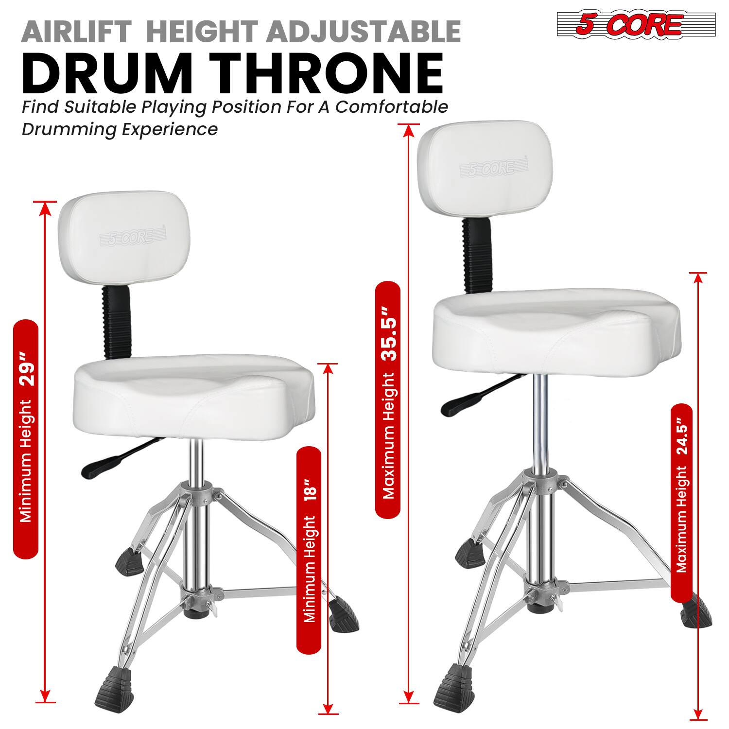 AIRLIFT HEIGHT ADJUSTABLE DRUM THRONE  
Find Suitable Playing Position For A Comfortable Drumming Experience  

5 CORE  

Minimum Height: 18"  
Maximum Height: 24.5"  

Minimum Height: 18"  
Maximum Height: 35.5"