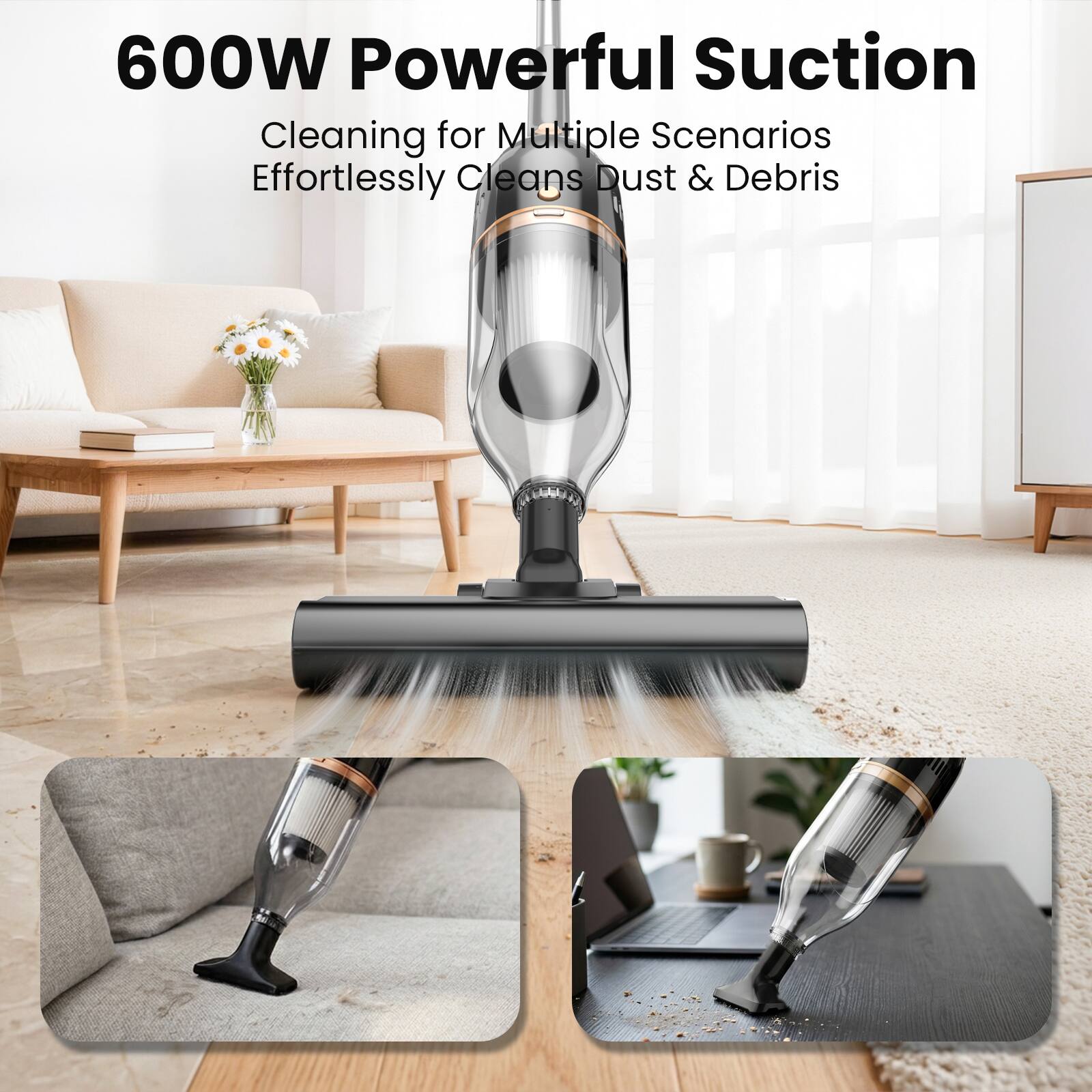600W Powerful Suction  
Cleaning for Multiple Scenarios  
Effortlessly Cleans Dust & Debris
