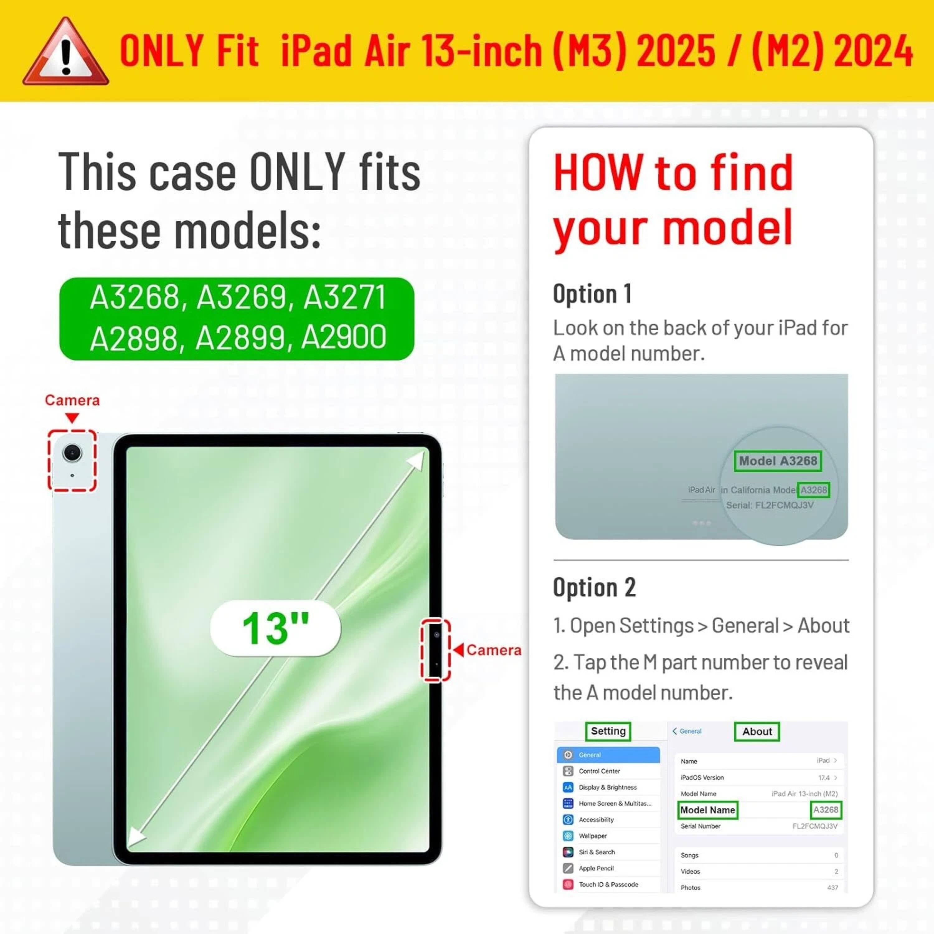**ONLY Fit iPad Air 13-inch (M3) 2025 / (M2) 2024**

This case ONLY fits these models:
- A3268, A3269, A3271
- A2898, A2899, A2900

**HOW to find your model**

**Option 1**
Look on the back of your iPad for A model number.

**Option 2**
1. Open Settings > General > About
2. Tap the M part number to reveal the A model number.

---

**Camera**

**13"**

---

**Camera**

---

**Settings**

- General
  - About
    - iPad Air (13-inch) (M2)
    - Model Name: iPad Air
    - Model Number: A3268
    - Serial Number: FL2FCMOJ3V