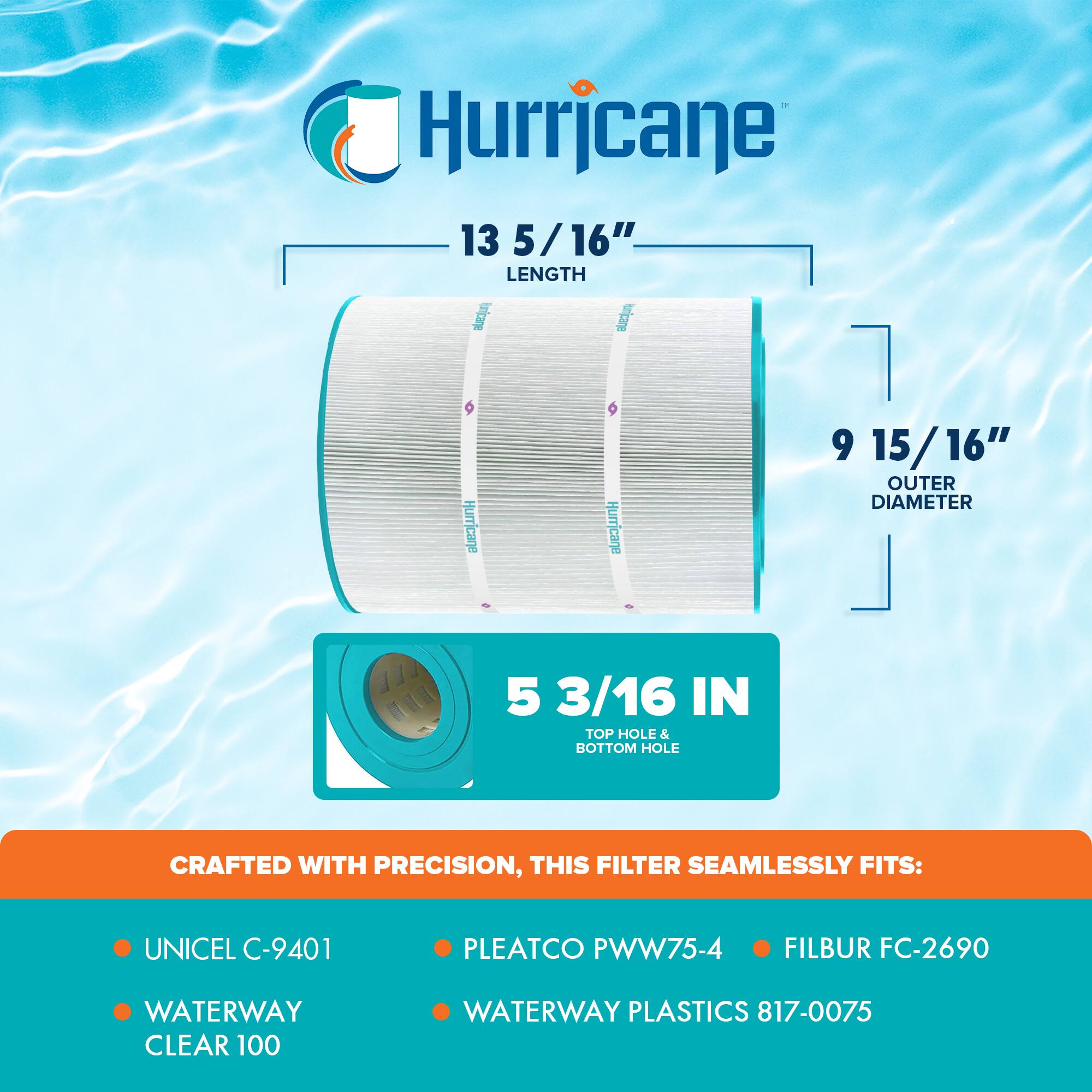 Hurricane 13 5/16" LENGTH  
Hurricane 9 15/16" OUTER DIAMETER  
5 3/16 IN TOP HOLE & BOTTOM HOLE  

CRAFTED WITH PRECISION, THIS FILTER SEAMLESSLY FITS:  
- UNICEL C-9401  
- PLEATCO PWW75-4  
- FILBUR FC-2690  
- WATERWAY CLEAR 100  
- WATERWAY PLASTICS 817-0075