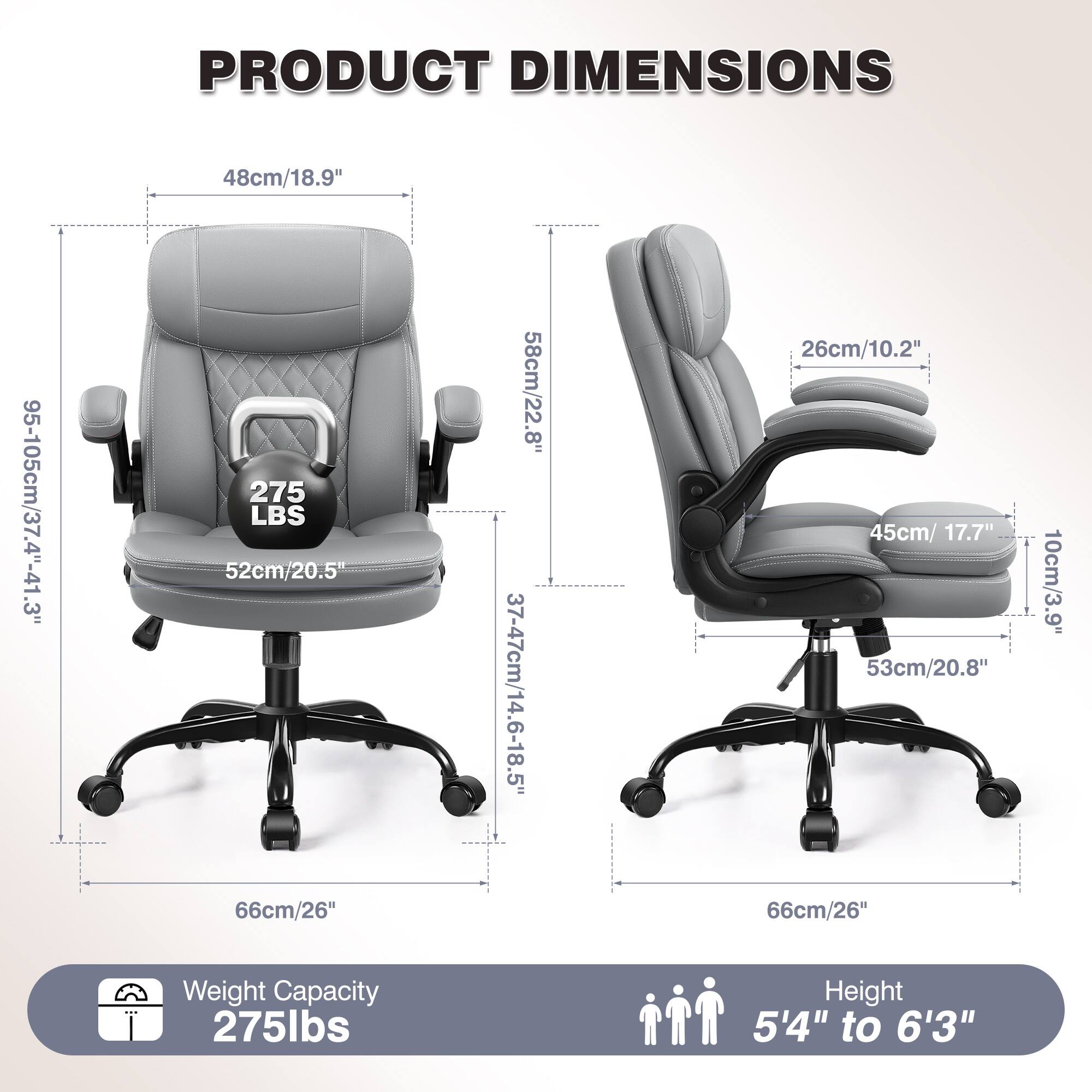 PRODUCT DIMENSIONS  
48cm/18.9"  
95-105cm/37.4"-41.3"  
275 LBS  
52cm/20.5"  
66cm/26"  
58cm/22.8"  
37-47cm/14.6-18.5"  
26cm/10.2"  
45cm/17.7"  
53cm/20.8"  
66cm/26"  
10cm/3.9"  
Weight Capacity: 275lbs  
Height: 5'4" to 6'3"