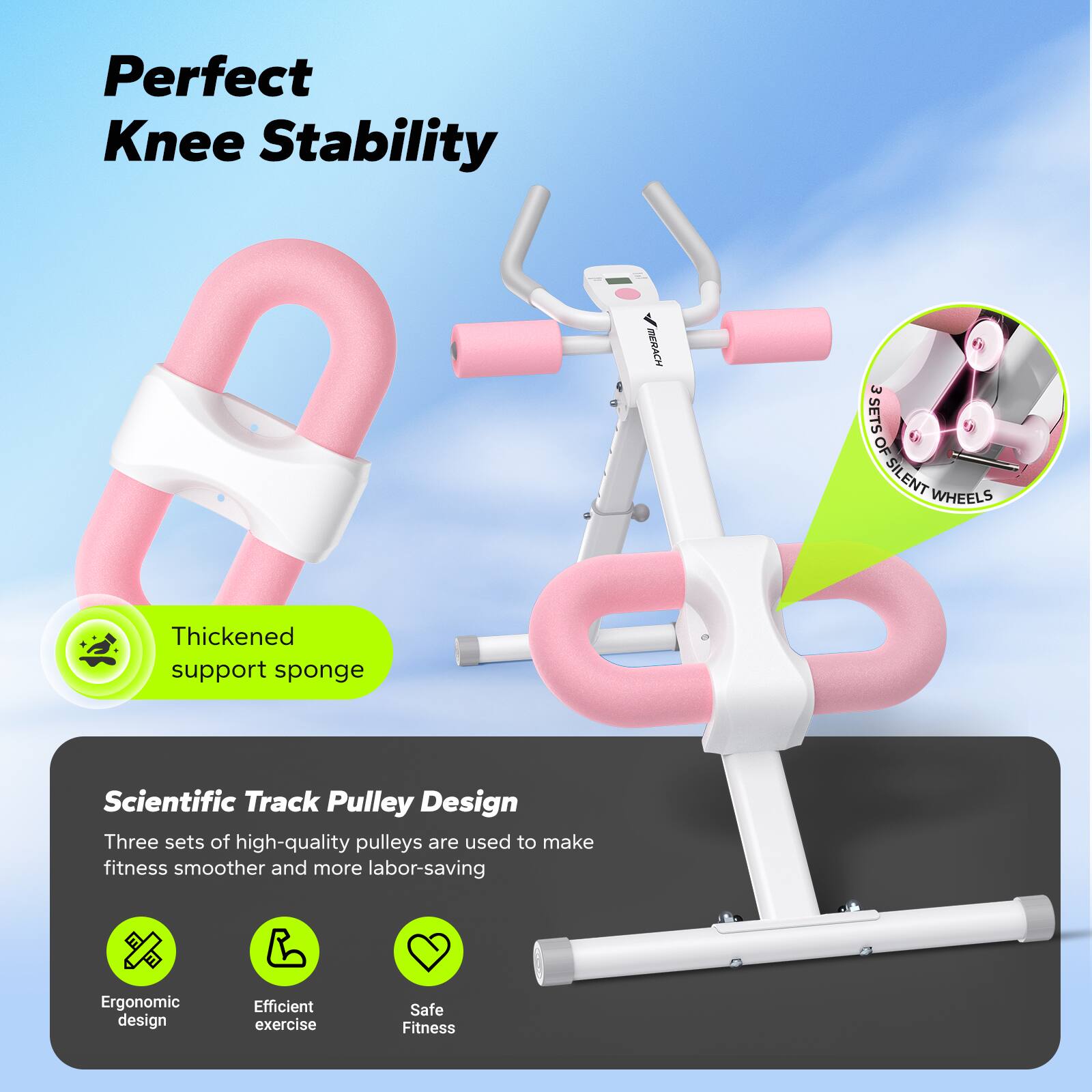Perfect Knee Stability

BERACH E SETS OF SILENT WHEELS

Thickened support sponge

Scientific Track Pulley Design
Three sets of high-quality pulleys are used to make fitness smoother and more labor-saving

Ergonomic design
Efficient exercise
Safe Fitness