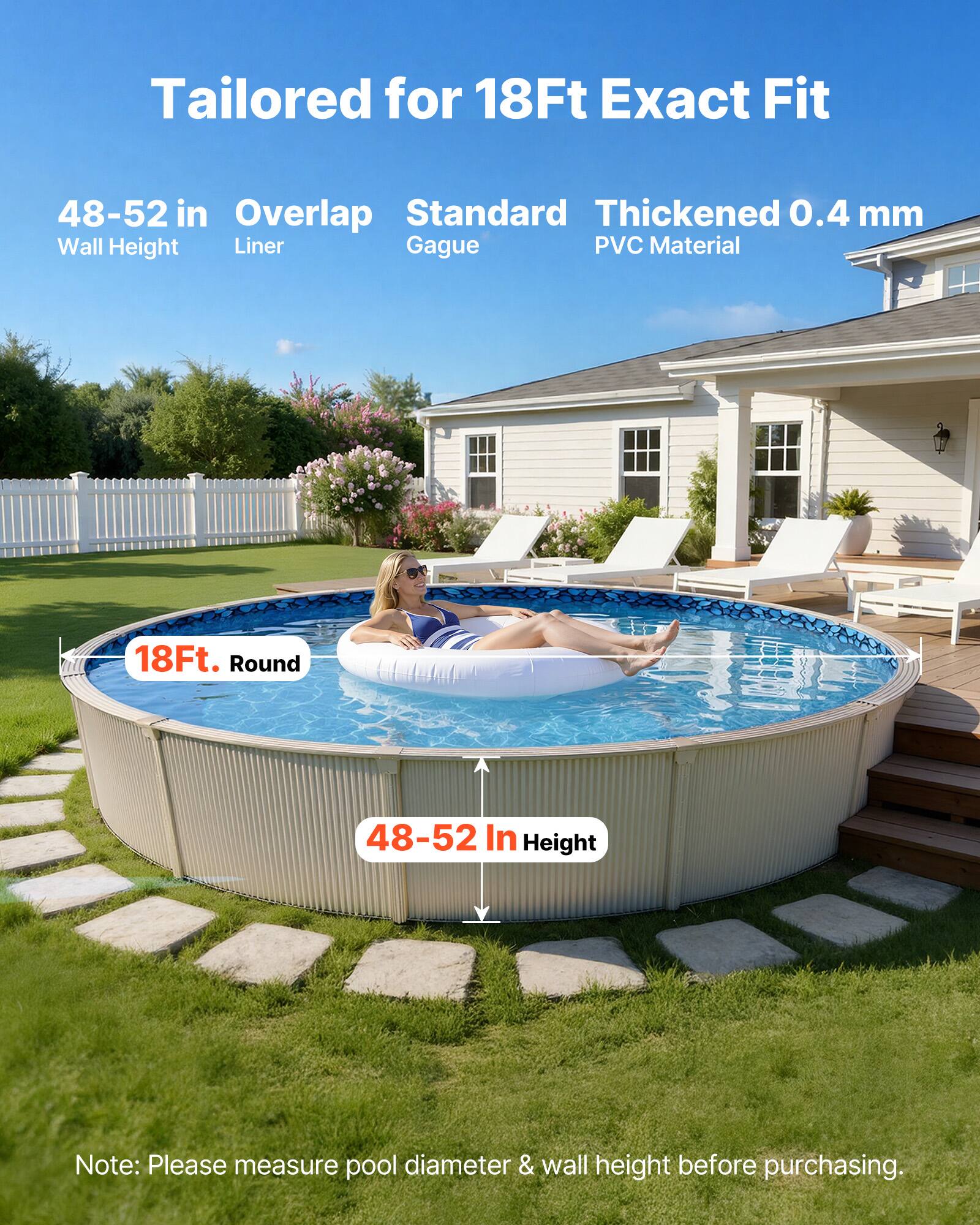 Tailored for 18Ft Exact Fit  
48-52 in Wall Height  
Overlap Liner  
Standard Gague  
Thickened 0.4 mm PVC Material  
18Ft. Round  
48-52 In Height  

Note: Please measure pool diameter & wall height before purchasing.