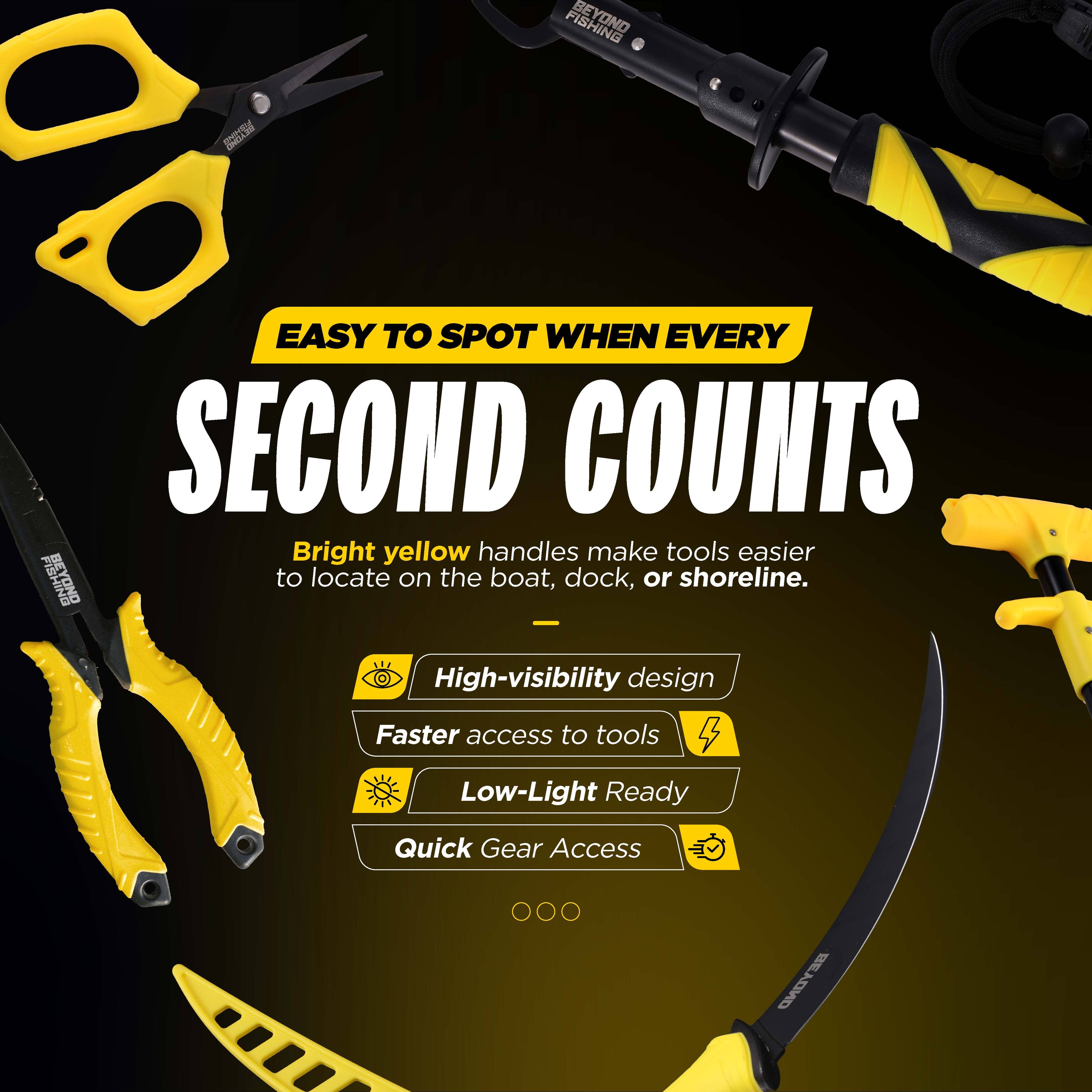 BE FISHING: EASY TO SPOT WHEN EVERY SECOND COUNTS

Bright yellow handles make tools easier to locate on the boat, dock, or shoreline.

- High-visibility design
- Faster access to tools
- Low-Light Ready
- Quick Gear Access