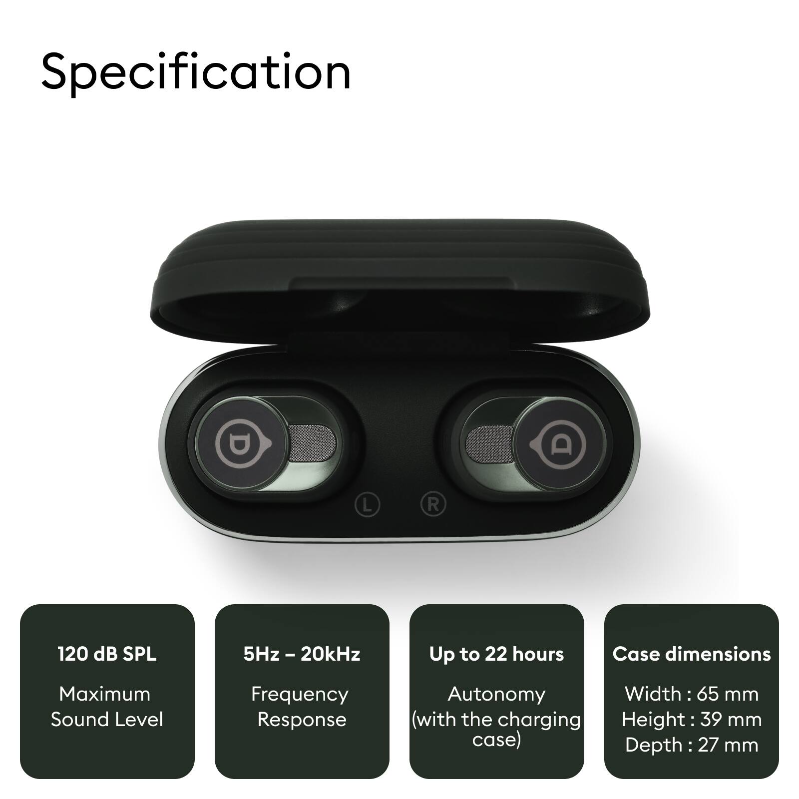 Specification

- Maximum Sound Level: 120 dB SPL
- Frequency Response: 5Hz - 20kHz
- Autonomy: Up to 22 hours (with the charging case)
- Case dimensions: 
  - Width: 65 mm
  - Height: 39 mm
  - Depth: 27 mm