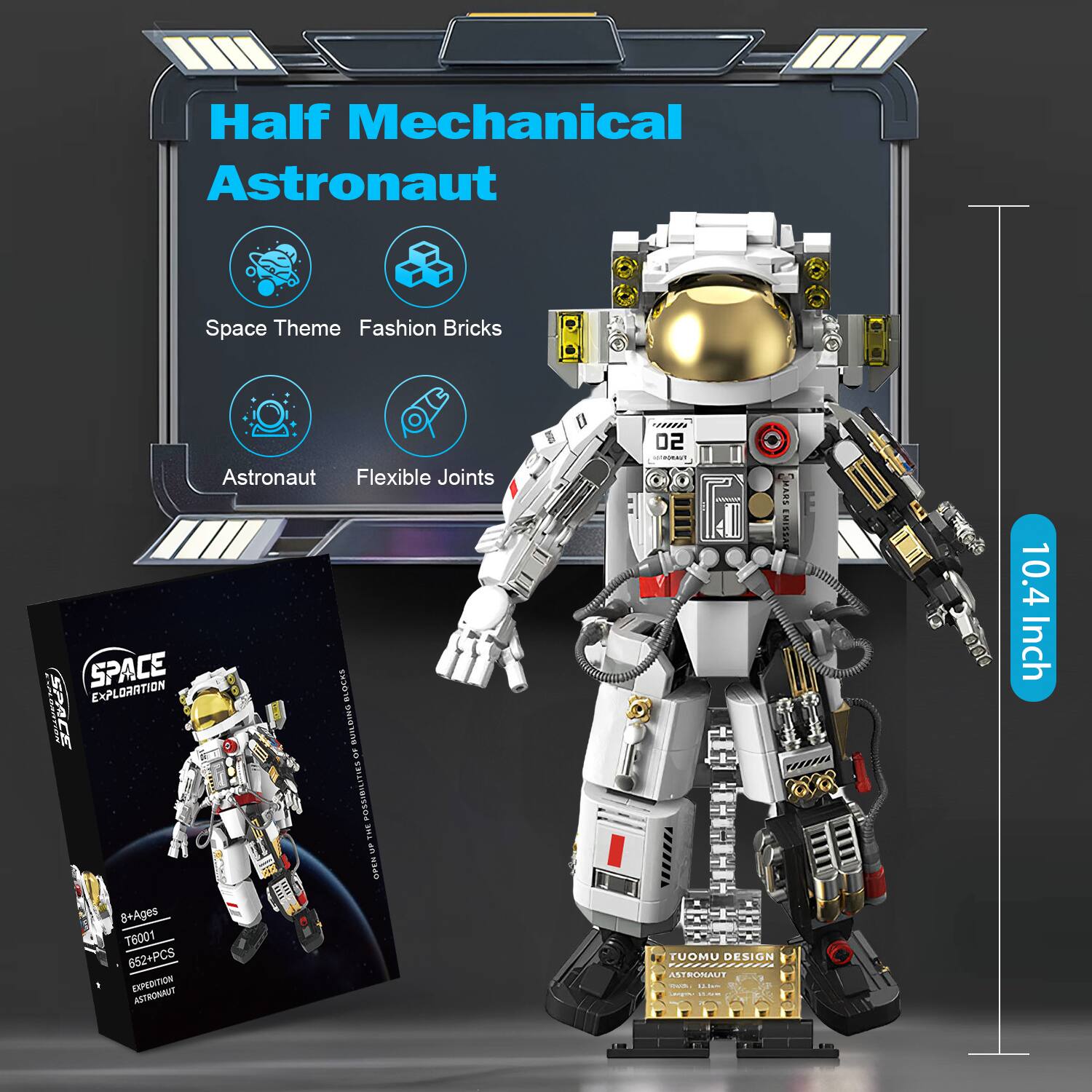 Half Mechanical Astronaut  
Space Theme Fashion Bricks  
Astronaut Flexible Joints  
SPACE EXPLORATION BLOCKS  
BUILDING OF POSSIBILITIES  
THE UP OPEN  
8+ Ages  
T6001  
652+PCS  
EXPEDITION ASTRONAUT  
02  
TUOMU DESIGN  
ASTRONAUT  
10.4 Inch