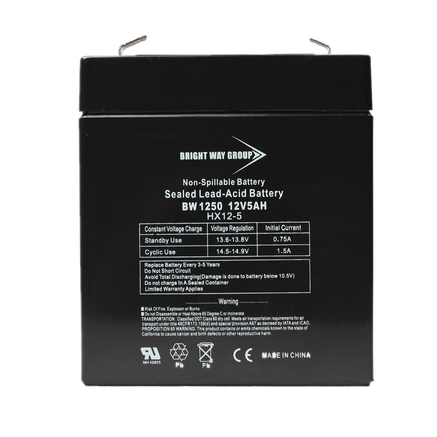 BRIGHT WAY GROUP  
Non-Spillable Battery  
Sealed Lead-Acid Battery  
BW 1250 12V5AH  
HX12-5  

Constant Voltage Charge  
Voltage Regulation  
Initial Current  

Standby Use  
13.6-13.8V  
0.75A  

Cyclic Use  
14.5-14.9V  
1.5A  

Replace Battery Every 3-5 Years  
Do Not Short Circuit  
Avoid Total Discharging (Damage is done to battery below 10.5V)  
Do not charge In A Sealed Container  
Limited Warranty Applies  

Warning  
1. Risk Of Fire Explosion or Burn  
Do not Disassemble or Heat. Above 15 Degree C or Incinerate  

TRANSPORTATION: Classified DOT Class E60 dry cell Meets air transportation requirements for air transport under title 49CFR172 and special provision A7 as decreed by IATA and CAO.  

PROPOSITION 65 WARNING: This product contains or emits chemicals known to the state of California to cause cancer and birth defects or other reproductive harm.  

LR M 5805 Pb  
MADE IN CHINA
