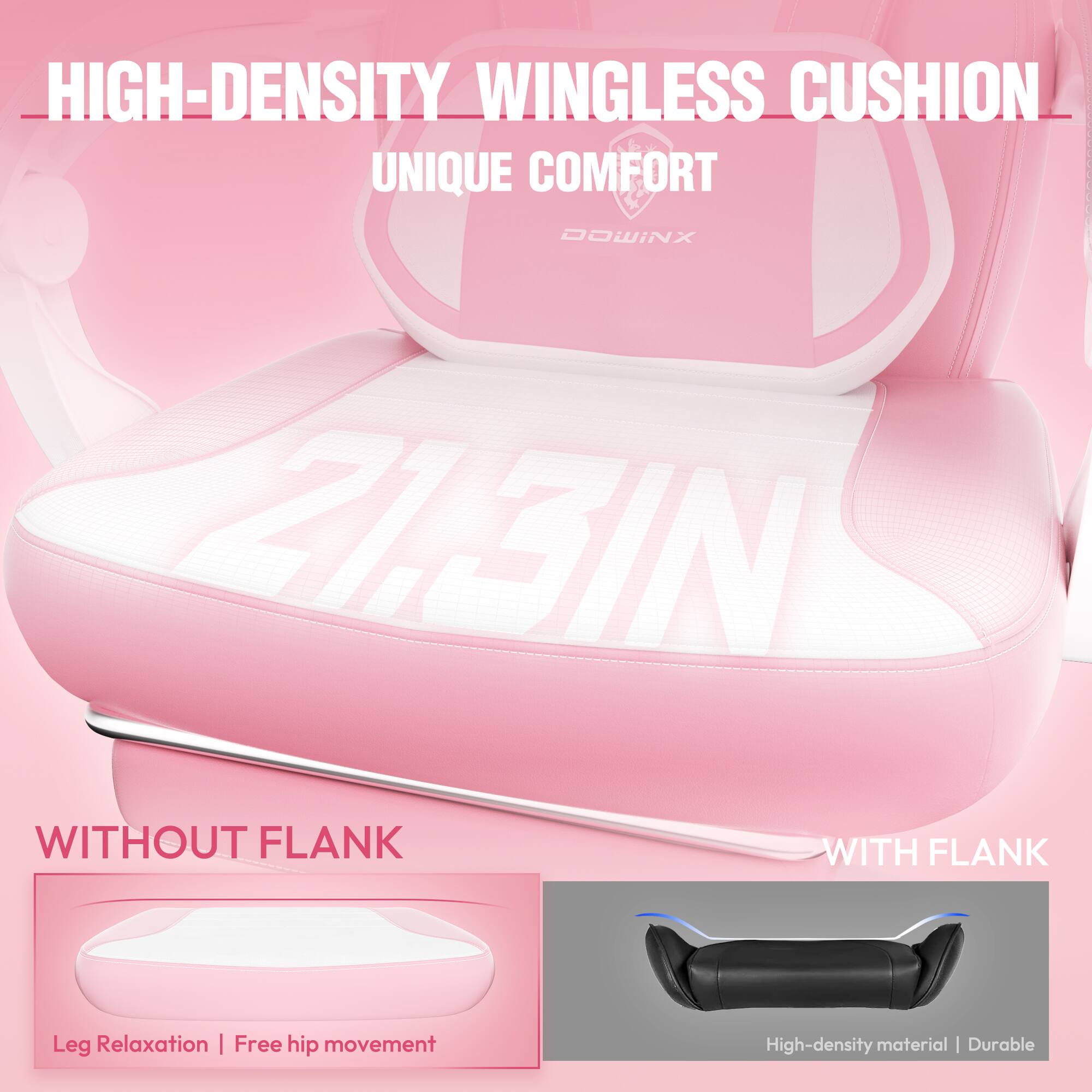 HIGH-DENSITY WINGLESS CUSHION  
UNIQUE COMFORT  

WITHOUT FLANK  
Leg Relaxation | Free hip movement  

WITH FLANK  
High-density material | Durable