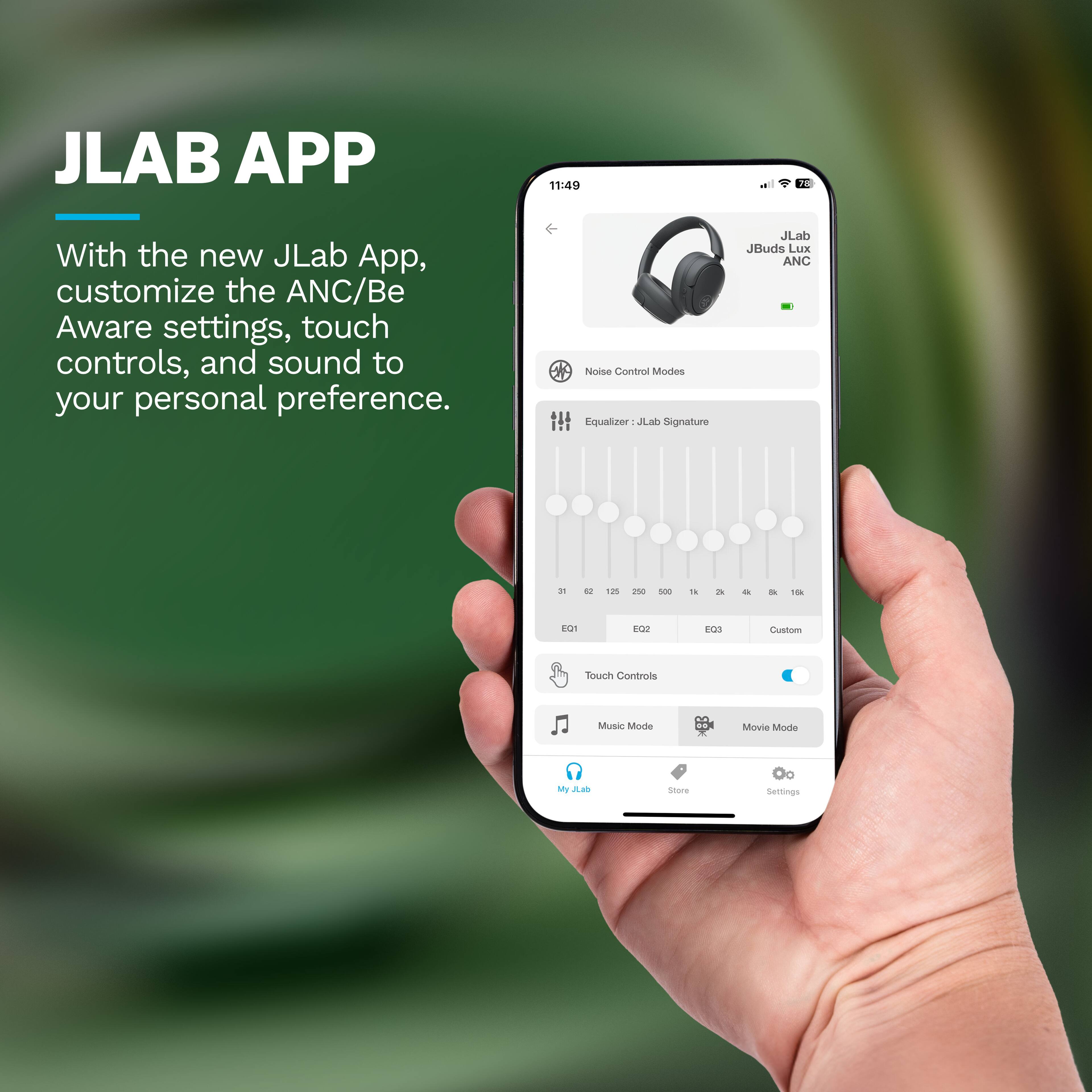 JLAB APP

With the new JLab App, customize the ANC/Be Aware settings, touch controls, and sound to your personal preference.

Noise Control Modes
Equalizer: JLab Signature

JLab JBuds Lux ANC

31 62 125 250 500 1k 2k 4k 8k 16k

EQ1 EQ2 EQ3 Custom

Touch Controls
Music Mode Movie Mode

My JLab Store Settings