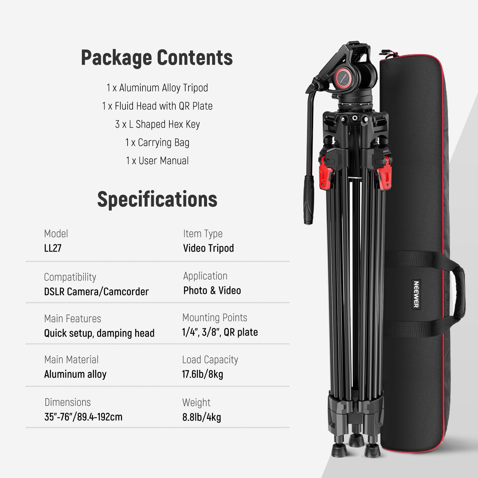 Package Contents  
1 x Aluminum Alloy Tripod  
1 x Fluid Head with QR Plate  
3 x L Shaped Hex Key  
1 x Carrying Bag  
1 x User Manual  

Specifications  
Model: LL27  
Item Type: Video Tripod  
Compatibility: DSLR Camera/Camcorder  
Application: Photo & Video  
Main Features: Quick setup, damping head  
Mounting Points: 1/4", 3/8", QR plate  
Main Material: Aluminum alloy  
Load Capacity: 17.6lb/8kg  
Dimensions: 35"-76"/89.4-192cm  
Weight: 8.8lb/4kg