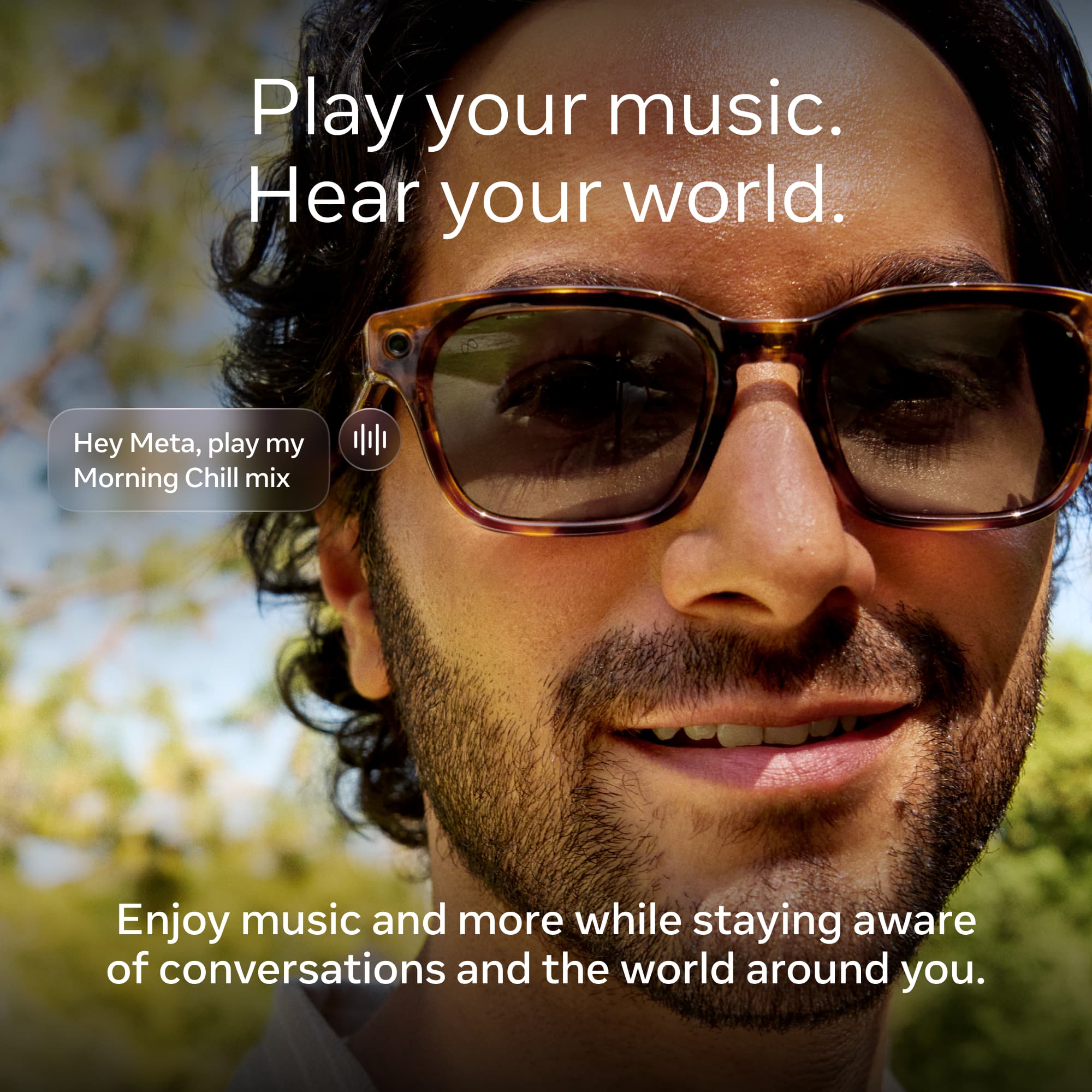 Play your music.  
Hear your world.  

Hey Meta, play my Morning Chill mix  

Enjoy music and more while staying aware of conversations and the world around you.