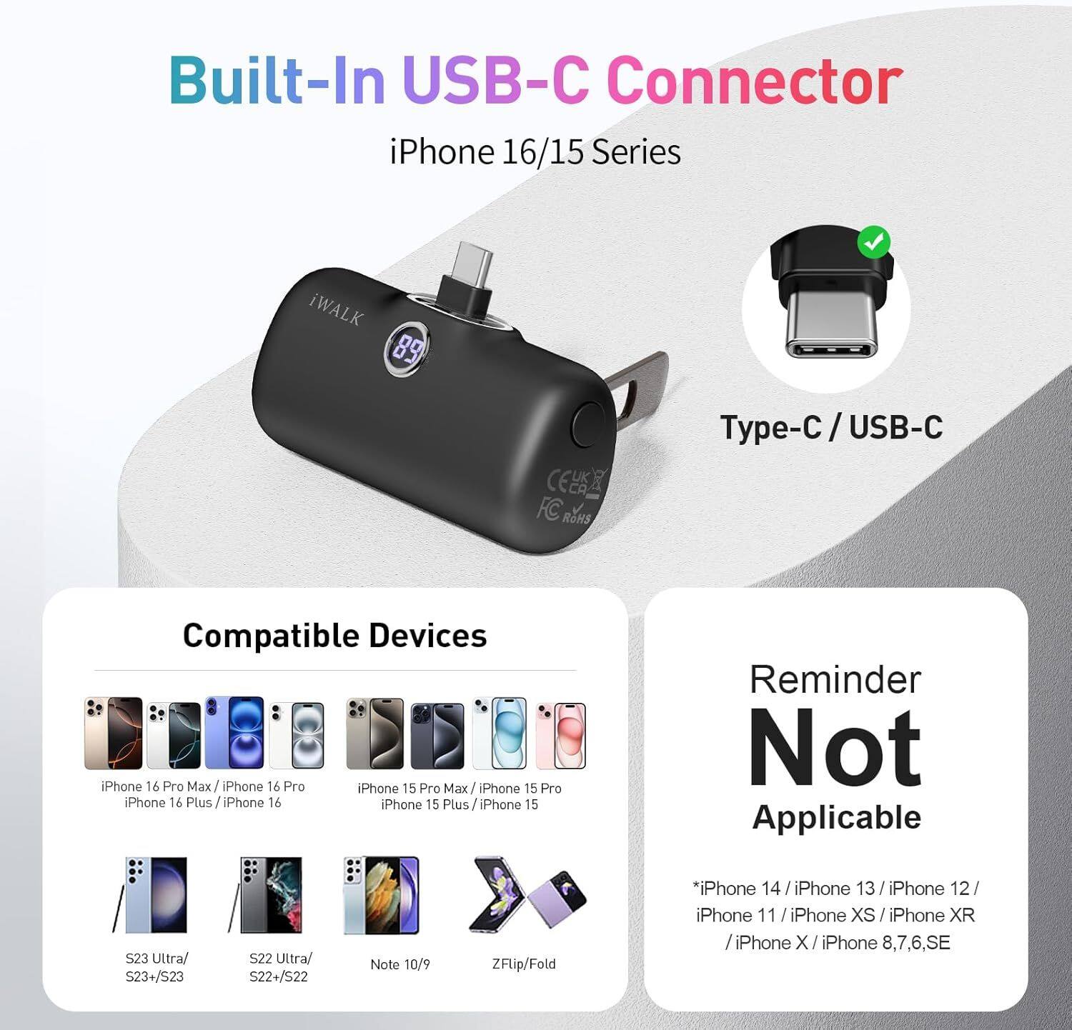 Built-In USB-C Connector  
iPhone 16/15 Series  

iWALK 89 L FC OS  

Type-C / USB-C  

Compatible Devices:  
- iPhone 16 Pro Max / iPhone 16 Pro  
- iPhone 16 Plus / iPhone 16  
- iPhone 15 Pro Max / iPhone 15 Pro  
- iPhone 15 Plus / iPhone 15  
- S23 Ultra / S23+/S23  
- S22 Ultra / S22+/S22  
- Note 10/9  
- ZFlip/Fold  

Reminder Not Applicable:  
- iPhone 14 / iPhone 13 / iPhone 12 / iPhone 11 / iPhone XS / iPhone XR / iPhone X / iPhone 8,7,6,SE