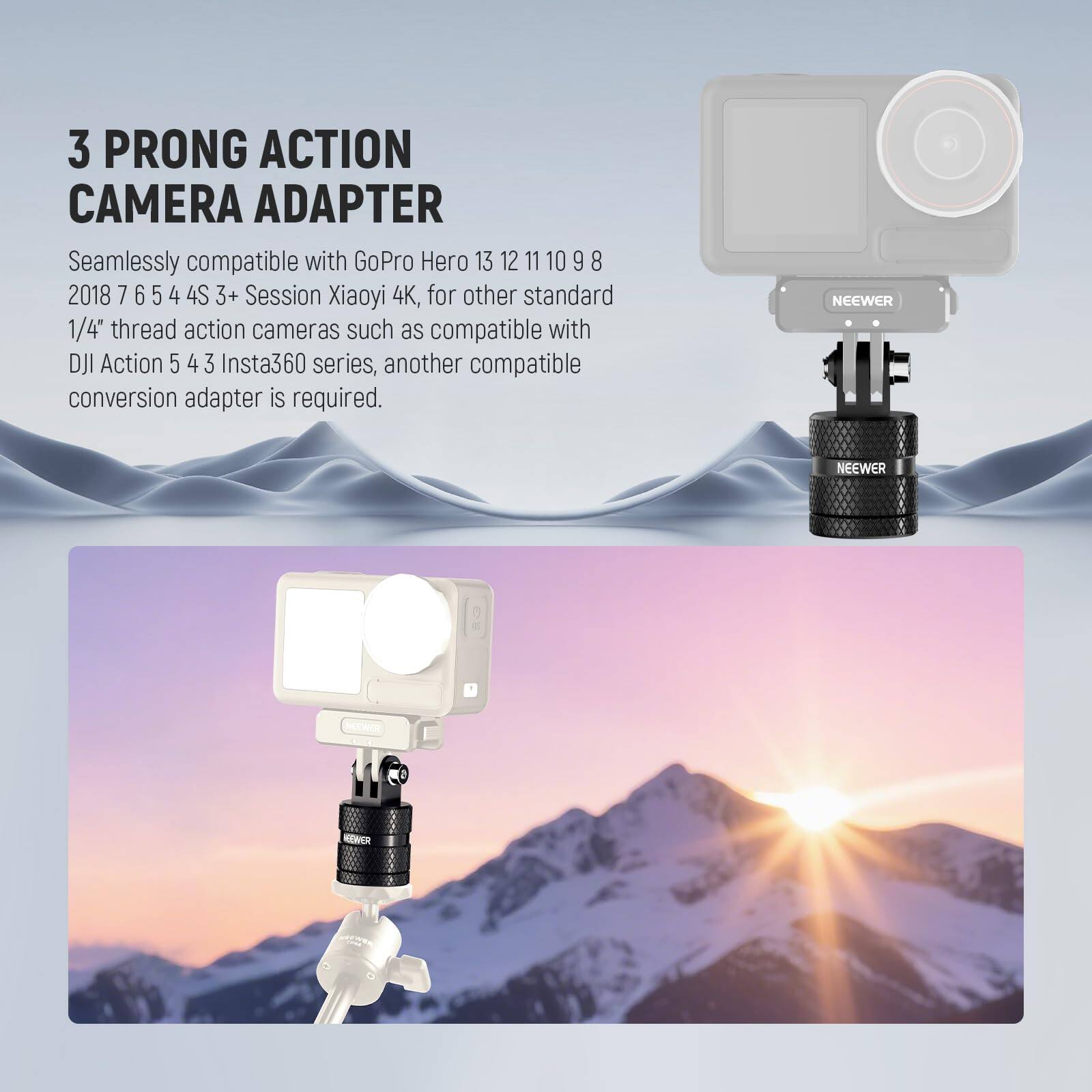 3 PRONG ACTION CAMERA ADAPTER

Seamlessly compatible with GoPro Hero 13 12 11 10 9 8 2018 7 6 5 4 4S 3+ Session Xiaoyi 4K, for other standard 1/4" thread action cameras such as compatible with DJI Action 5 4 3 Insta360 series, another compatible conversion adapter is required.

NEEWER