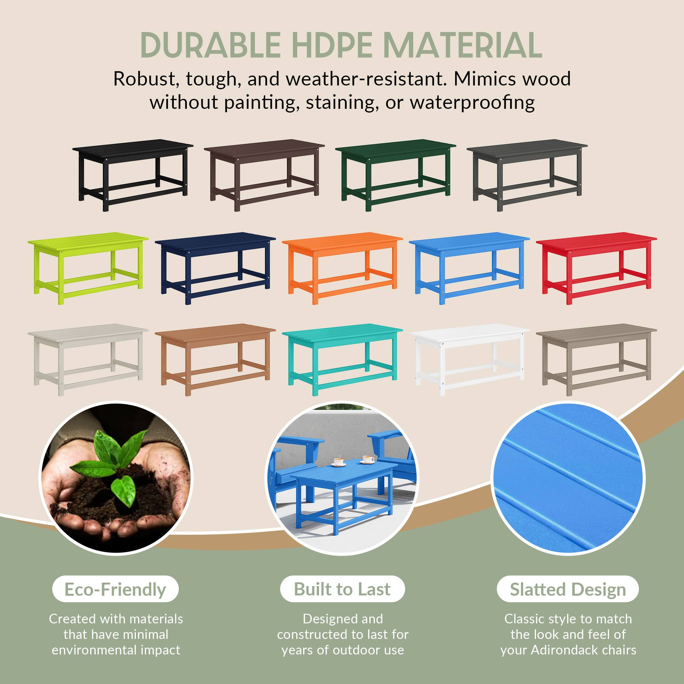 DURABLE HDPE MATERIAL  
Robust, tough, and weather-resistant. Mimics wood without painting, staining, or waterproofing.

Eco-Friendly  
Created with materials that have minimal environmental impact

Built to Last  
Designed and constructed to last for years of outdoor use

Slatted Design  
Classic style to match the look and feel of your Adirondack chairs