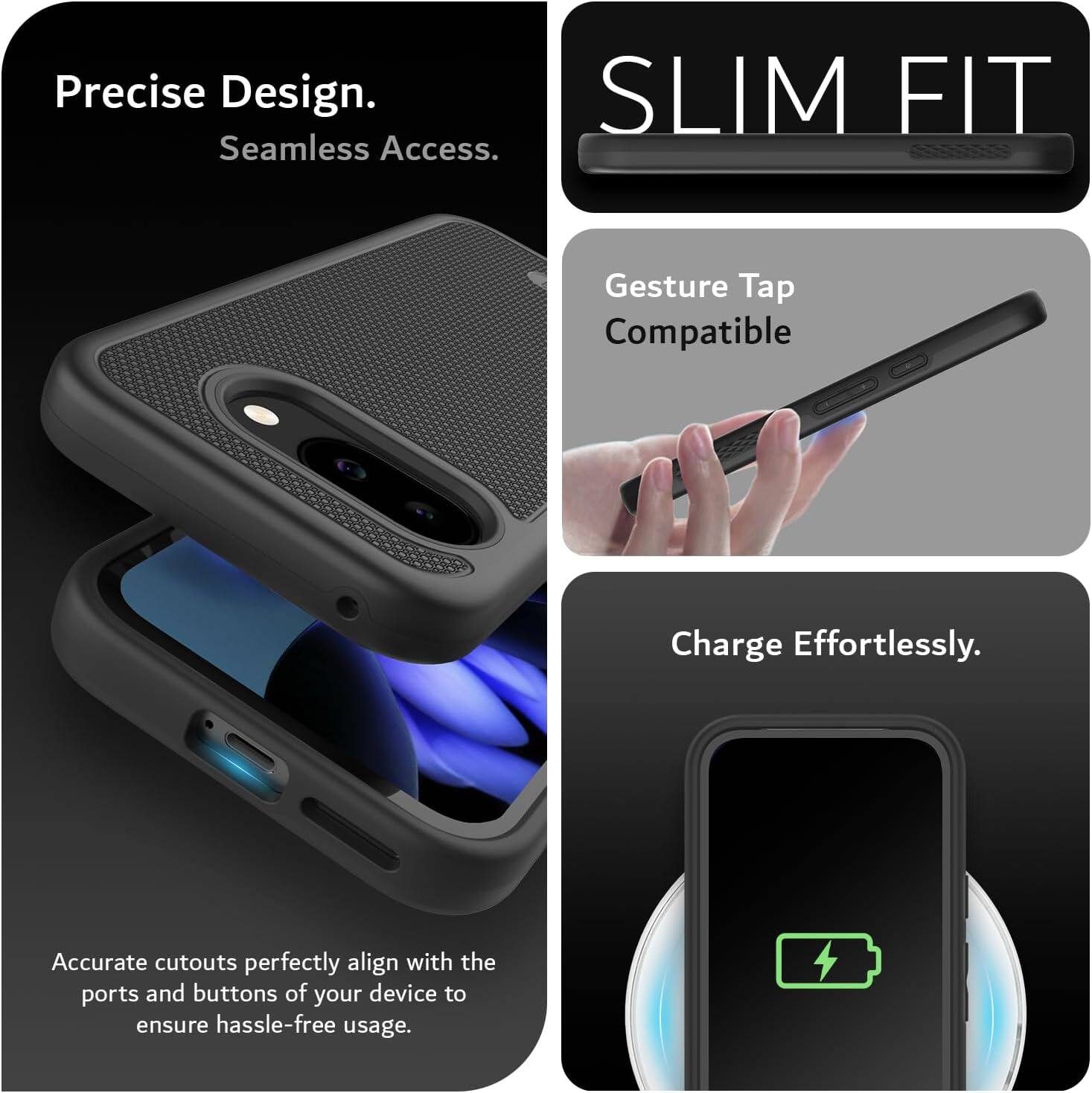 Precise Design.  
Seamless Access.  

SLIM FIT  

Gesture Tap Compatible  

Charge Effortlessly.  

Accurate cutouts perfectly align with the ports and buttons of your device to ensure hassle-free usage.
