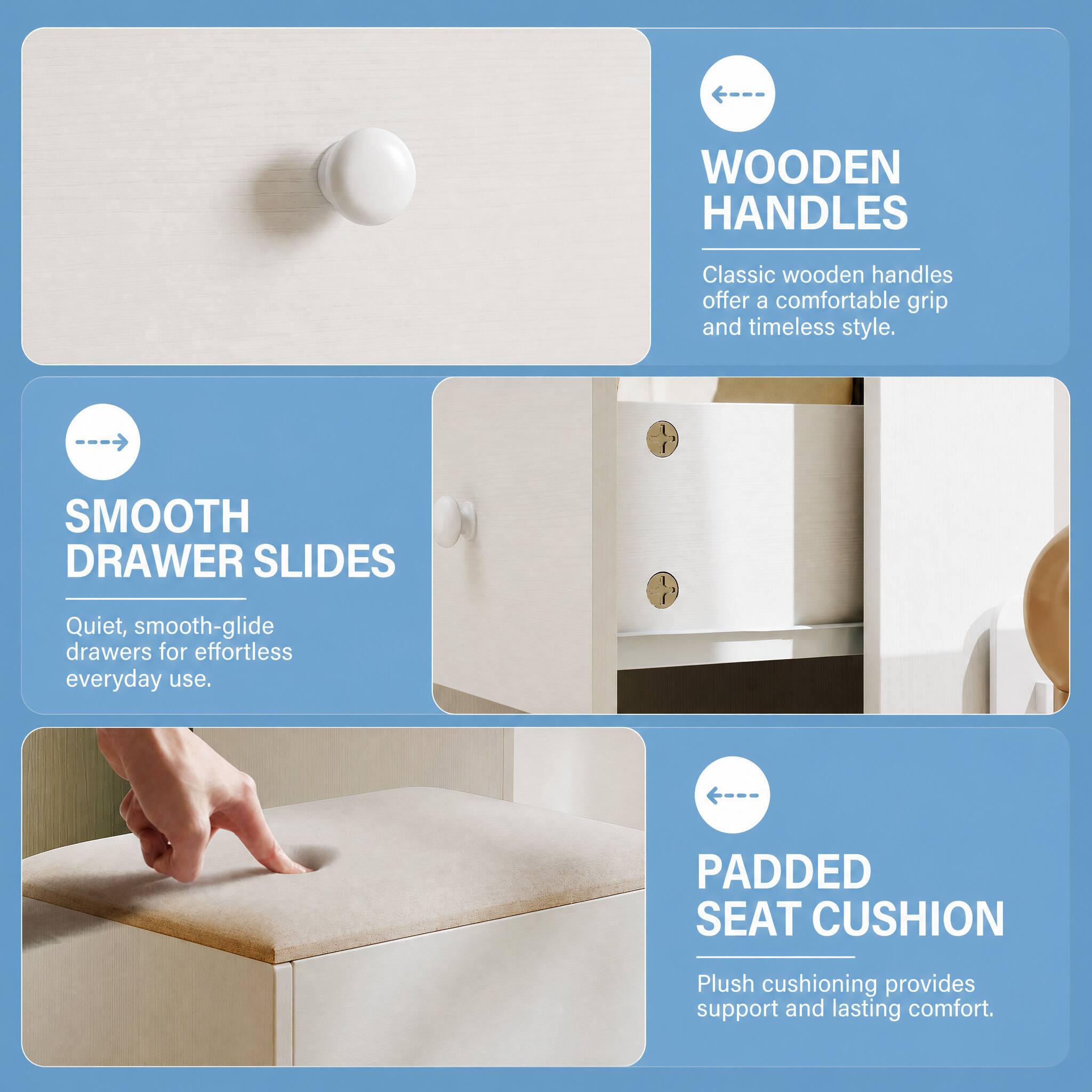 WOODEN HANDLES
Classic wooden handles offer a comfortable grip and timeless style.

SMOOTH DRAWER SLIDES
Quiet, smooth-glide drawers for effortless everyday use.

PADDED SEAT CUSHION
Plush cushioning provides support and lasting comfort.