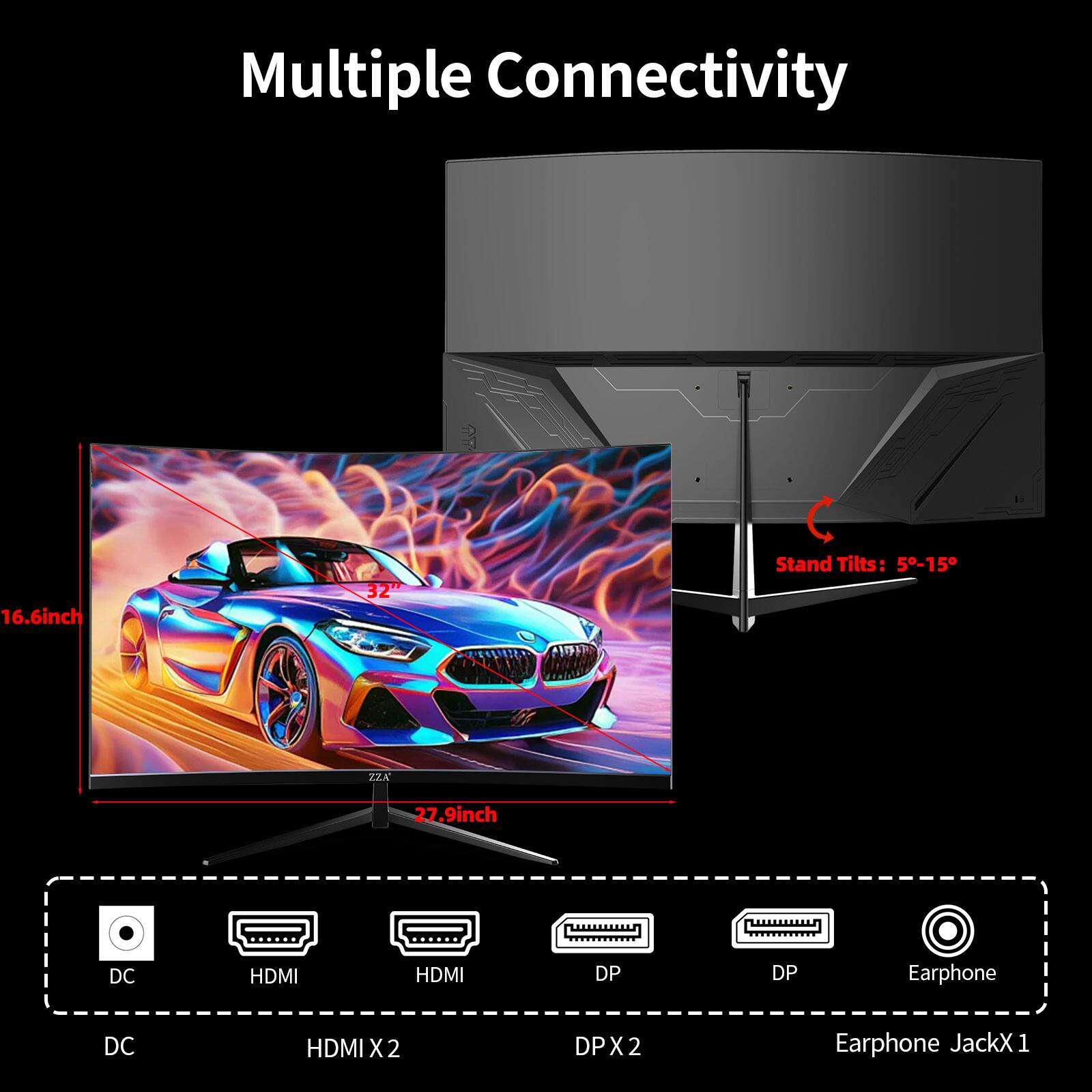 Multiple Connectivity

16.6inch
32"
Stand Tilts: 5-15°
ZZA
27.9inch
DC
HDMI
HDMI
DP
DP
Earphone
DC
HDMI X2
DP X2
Earphone Jack X1