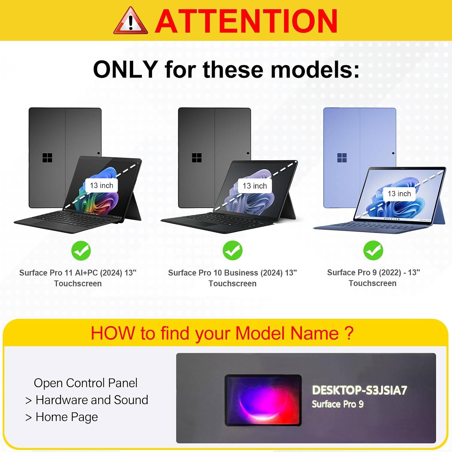 ! ATTENTION  
ONLY for these models:  
13 inch  
13 inch  
13 inch  
Surface Pro 11 Al+PC (2024) 13" Touchscreen  
Surface Pro 10 Business (2024) 13" Touchscreen  
Surface Pro 9 (2022) -13" Touchscreen  

HOW to find your Model Name?  
Open Control Panel  
> Hardware and Sound  
> Home Page  

DESKTOP-S3JSIA7  
Surface Pro 9