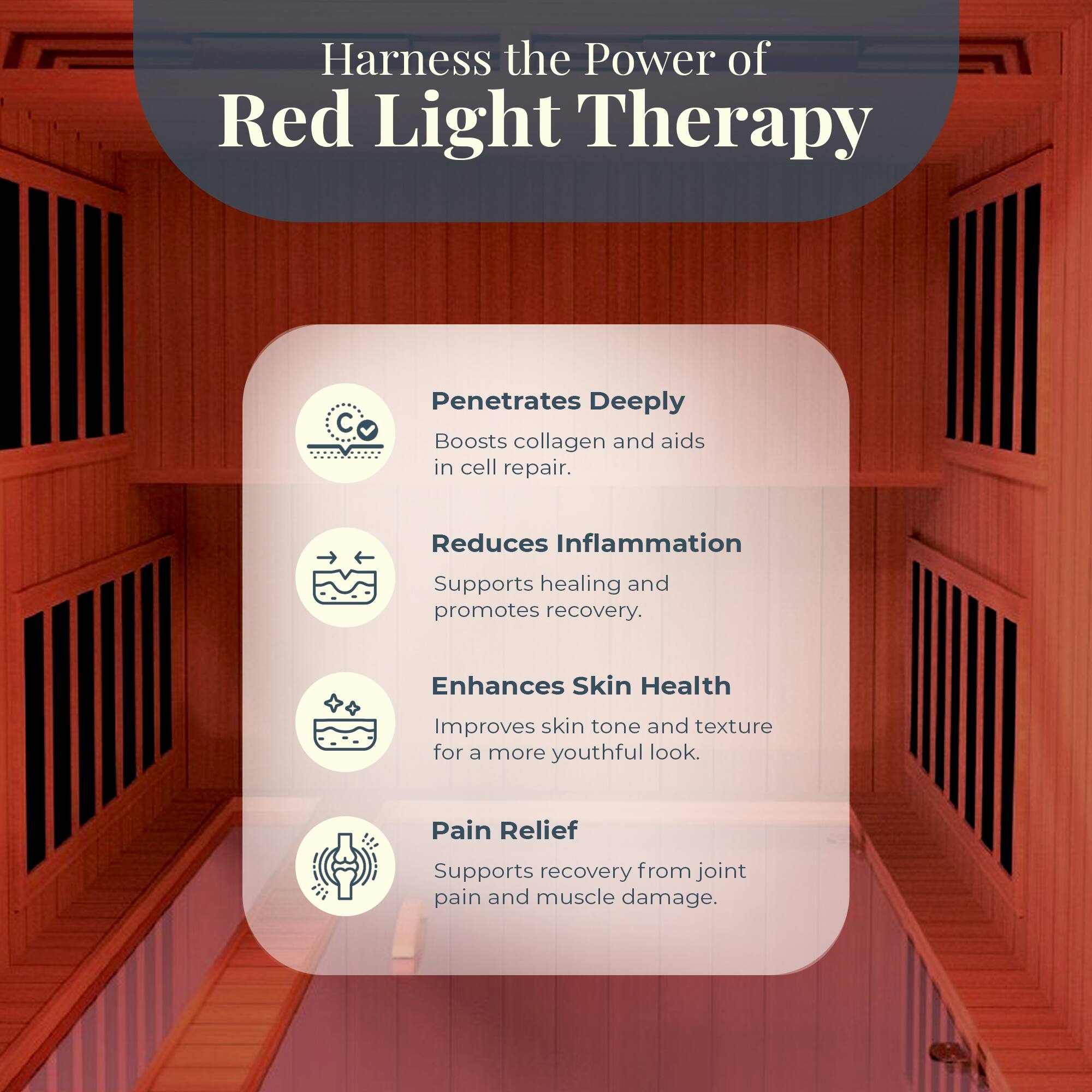 Harness the Power of Red Light Therapy

- Penetrates Deeply
  - Boosts collagen and aids in cell repair.

- Reduces Inflammation
  - Supports healing and promotes recovery.

- Enhances Skin Health
  - Improves skin tone and texture for a more youthful look.

- Pain Relief
  - Supports recovery from joint pain and muscle damage.