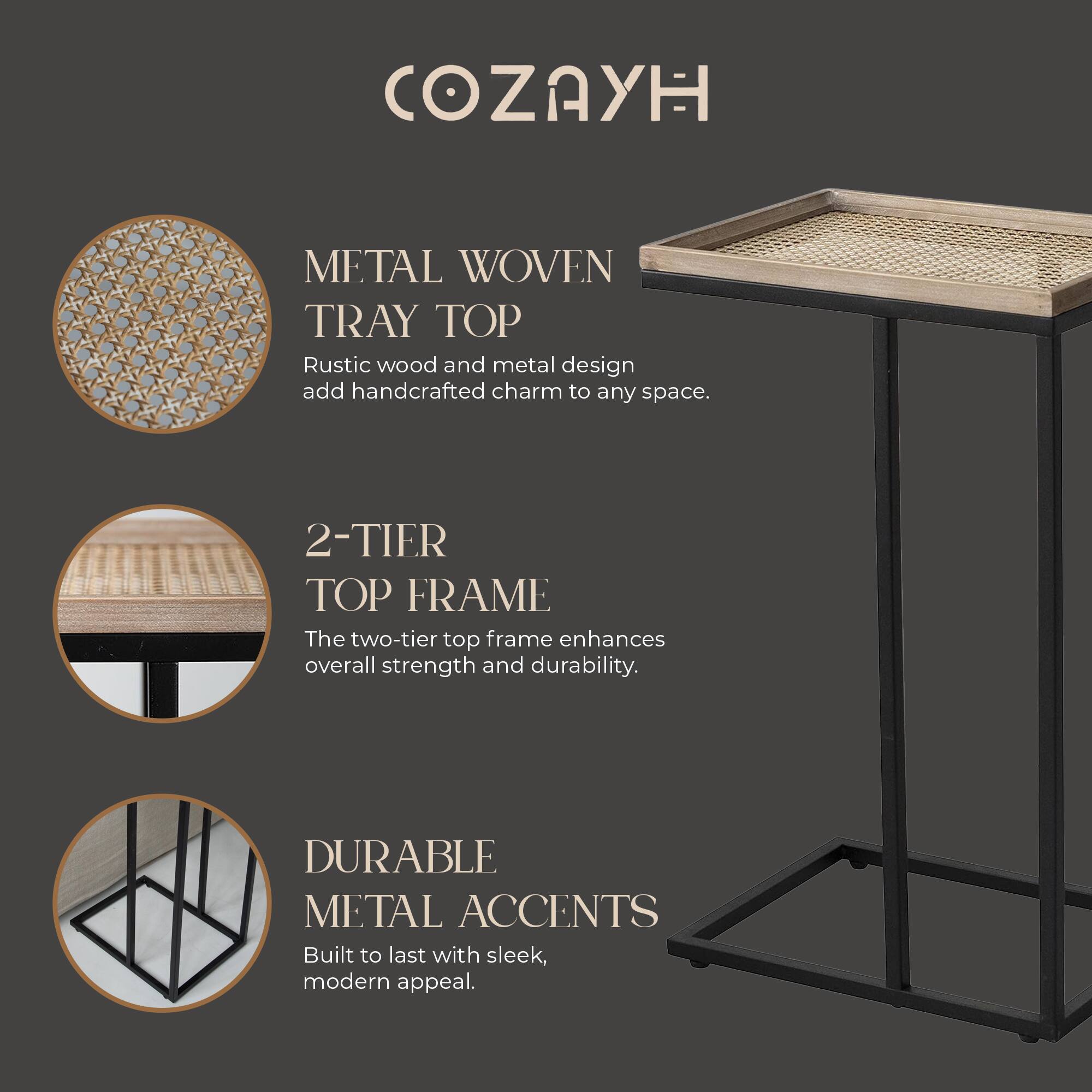 COZAYH

METAL WOVEN TRAY TOP  
Rustic wood and metal design add handcrafted charm to any space.

2-TIER TOP FRAME  
The two-tier top frame enhances overall strength and durability.

DURABLE METAL ACCENTS  
Built to last with sleek, modern appeal.