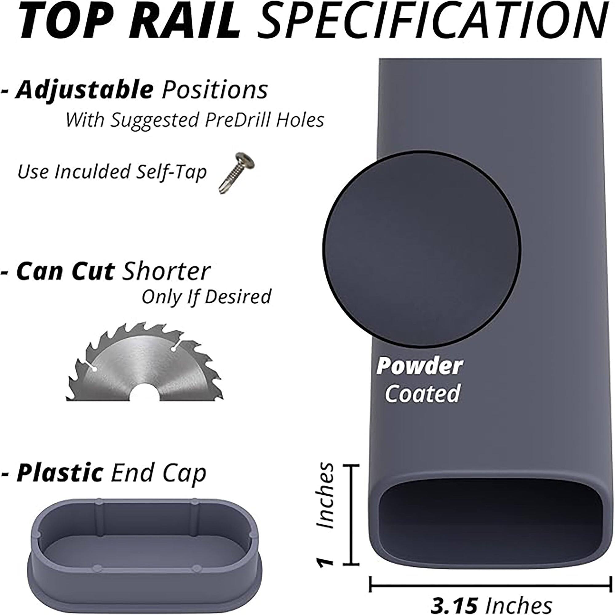 TOP RAIL SPECIFICATION

- Adjustable Positions  
  With Suggested PreDrill Holes  
  Use Included Self-Tap

- Can Cut Shorter  
  Only If Desired

- Plastic End Cap

Powder Coated

Inches  
3.15 Inches