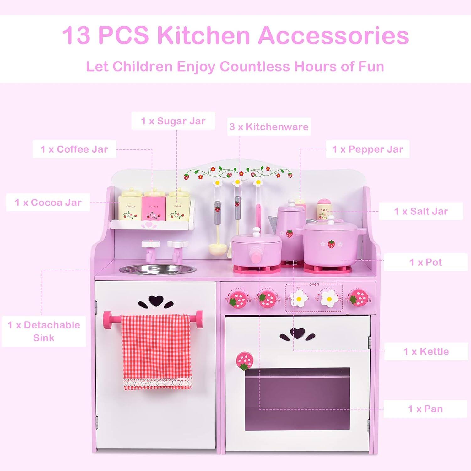 13 PCS Kitchen Accessories  
Let Children Enjoy Countless Hours of Fun  

- 1 x Sugar Jar  
- 3 x Kitchenware  
- 1 x Coffee Jar  
- 1 x Cocoa Jar  
- 1 x Pepper Jar  
- 1 x Salt Jar  
- 1 x Pot  
- 1 x Detachable Sink  
- 1 x Kettle  
- 1 x Pan