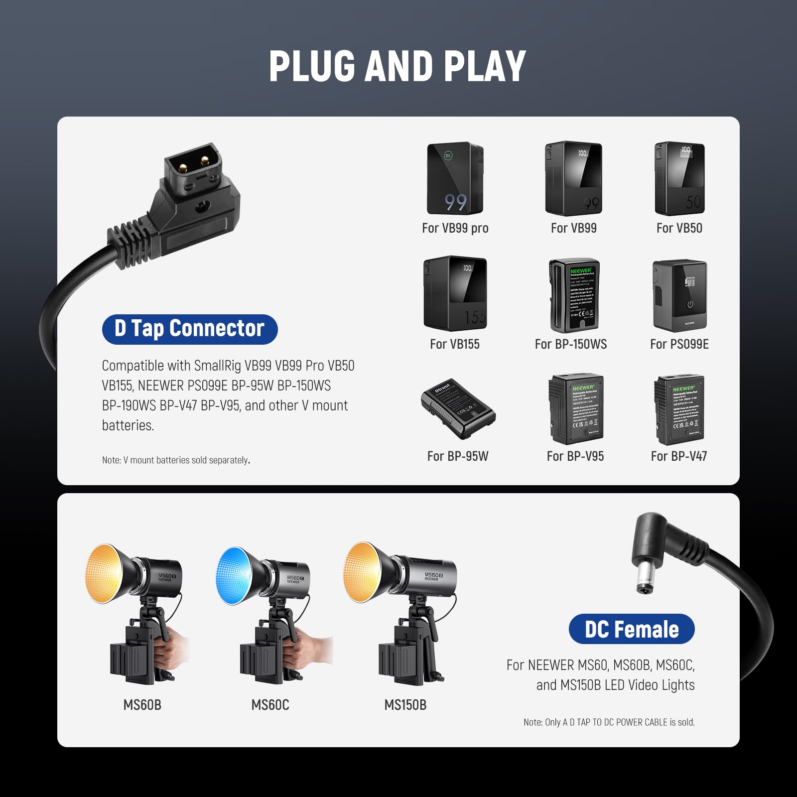 PLUG AND PLAY

**D Tap Connector**

Compatible with SmallRig VB99 VB99 Pro VB50 VB155, NEENER PS099E BP-95W BP-150WS BP-190WS BP-V47 BP-V95, and other V mount batteries.

- For VB99 pro
- For VB99
- For VB50
- For VB155
- For BP-150WS
- For PS099E
- For BP-95W
- For BP-V95
- For BP-V47

Note: V mount batteries sold separately.

**DC Female**

For NEENER MS60, MS60B, MS60C, and MS150B LED Video Lights

- MS60B
- MS60C
- MS150B

Note: Only A D TAP TO DC POWER CABLE is sold.